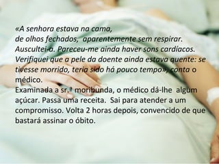 «A senhora estava na cama, 
de olhos fechados, aparentemente sem respirar. 
Auscultei-a. Pareceu-me ainda haver sons cardíacos. 
Verifiquei que a pele da doente ainda estava quente: se 
tivesse morrido, teria sido há pouco tempo», conta o 
médico. 
Examinada a sr.ª moribunda, o médico dá-lhe algum 
açúcar. Passa uma receita. Sai para atender a um 
compromisso. Volta 2 horas depois, convencido de que 
bastará assinar o óbito. 
 