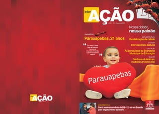 AÇÃO
                           inter

                                                       ANO I - Nº 2 - Setembro/2009


                                                                                      Nossa cidade,
                                                                                      nossa paixão
                           PARABÉNS
                                                                                                 INFRAESTRUTURA
                           Parauapebas, 21 anos                                       Revitalização da cidade
                                                                                                       CULTURA
                             E é assim, neste                                          Efervescência cultural
                              vale de belezas
                                 naturais e                                                           EDUCAÇÃO
                            recursos minerais,                                    As conquistas da Secretaria
                            que Parauapebas
                                  cresce.                                             Municipal de Educação
                                                                                                        MULHER
                                                                                        Mulheres lutadoras,
                                                                                       mulheres invencíveis!
                                                                                                        E MAIS...




  AÇÃO
inter

        ANO 2009 - Nº 02




                                            INVESTIMENTOS
                                            Darci assina convênio de R$ 47,3 mi em Brasília
                                            para esgotamento sanitário
 