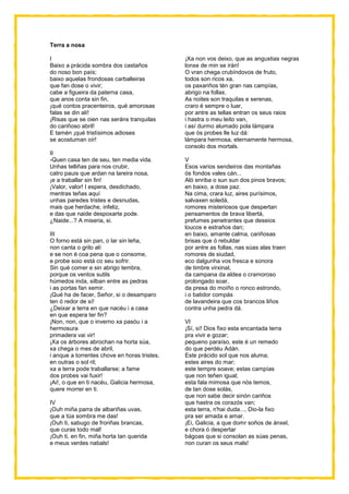 Terra a nosa
I
Baixo a prácida sombra dos castaños
do noso bon país;
baixo aquelas frondosas carballeiras
que fan dose o vivir;
cabe a figueira da paterna casa,
que anos conta sin fin,
¡qué contos pracenteiros, qué amorosas
falas se din alí!
¡Risas que se oien nas seráns tranquilas
do cariñoso abril!
E tamén ¡qué tristísimos adioses
se acostuman oír!
II
-Quen casa ten de seu, ten media vida.
Unhas telliñas para nos crubir,
catro pauis que ardan na lareira nosa,
¡e a traballar sin fin!
¡Valor, valor! I espera, desdichado,
mentras teñas aquí
unhas paredes tristes e desnudas,
mais que herdache, infeliz,
e das que naide despoxarte pode.
¿Naide...? A miseria, si.
III
O forno está sin pan, o lar sin leña,
non canta o grilo alí
e se non é coa pena que o consome,
e probe soio está co seu sofrir.
Sin qué comer e sin abrigo tembra,
porque os ventos sutils
húmedos inda, silban entre as pedras
i as portas fan xemir.
¡Qué ha de facer, Señor, si o desamparo
ten ó redor de sí!
¿Deixar a terra en que nacéu i a casa
en que espera ter fin?
¡Non, non, que o inverno xa pasóu i a
hermosura
primadera vai vir!
¡Xa os árbores abrochan na horta súa,
xa chega o mes de abril,
i anque a torrentes chove en horas tristes,
en outras o sol ril;
xa a terra pode traballarse; a fame
dos probes vai fuxir!
¡Ai!, o que en ti nacéu, Galicia hermosa,
quere morrer en ti.
IV
¡Ouh miña parra de albariñas uvas,
que a túa sombra me das!
¡Ouh ti, sabugo de froriñas brancas,
que curas todo mal!
¡Ouh ti, en fin, miña horta tan querida
e meus verdes nabals!
¡Xa non vos deixo, que as angustias negras
lonxe de min se irán!
O vran chega crubíndovos de fruto,
todos son ricos xa,
os paxariños tén gran nas campías,
abrigo na follax.
As noites son traquilas e serenas,
craro é sempre o luar,
por antre as tellas entran os seus raios
i hastra o meu leito van,
i así durmo alumado pola lámpara
que ós probes lle luz dá:
lámpara hermosa, eternamente hermosa,
consolo dos mortals.
V
Esos varios sendeiros das montañas
ós fondos vales cán...
Aló enriba o sun sun dos pinos bravos;
en baixo, a dose paz.
Na cima, crara luz, aires purísimos,
salvaxen soledá,
romores misteriosos que despertan
pensamentos de brava libertá,
prefumes penetrantes que deseios
loucos e estraños dan;
en baixo, amante calma, cariñosas
brisas que ó rebuldar
por antre as follas, nas súas alas traen
romores de siudad,
eco dalgunha vos fresca e sonora
de timbre virxinal,
da campana da aldea o cramoroso
prolongado soar,
da presa do moíño o ronco estrondo,
i o batidor compás
de lavandeira que cos brancos liños
contra unha pedra dá.
VI
¡Sí, sí! Dios fixo esta encantada terra
pra vivir e gozar;
pequeno paraíso, este é un remedo
do que perdéu Adán.
Este prácido sol que nos aluma;
estes aires do mar;
este tempre soave; estas campías
que non teñen igual;
esta fala mimosa que nós temos,
de tan dose solás,
que non sabe decir sinón cariños
que hastra os corazós van;
esta terra, n'hai duda..., Dio-la fixo
pra ser amada e amar.
¡Ei, Galicia, a que domr soños de ánxel,
e chora ó despertar
bágoas que si consolan as súas penas,
non curan os seus mals!
 