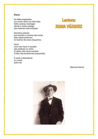 Elexía
As follas esgazadas
pra nonon seren xa máis lidas
teñen acenos náufragos
dende o índice sartego
das historias interrompidas.
Secretos poemas
que escribín ó reverso das horas.
elas coleccionáronos
no fuxitivo dos seus esquemas.
Amor
Levo nas mans o escultor
das estatuas no vento
O reloxo das horas suicidas
O libro das lembranzas esquecidas.
E ando a desenterrar
un ronsel
polo mar.
Manuel Antonio
 
