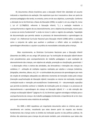 12
Os documentos oficiais brasileiros para a educação infantil têm abordado tal assunto
indicando a importância da avaliação. Eles explicitam que ela é necessária e deve ser parte do
processo pedagógico não tendo, no entanto, como um de seus objetivos, a promoção. Conforme
a alteração da Lei de Diretrizes e Bases da Educação (1996), na seção II, em seu artigo 31, inciso
I, Lei nº 12.796/2013, referente à Educação Infantil, "(...) a avaliação mediante o
acompanhamento e registro do seu desenvolvimento, sem o objetivo de promoção, mesmo para
o acesso ao ensino fundamental" e ainda no inciso V, sobre o registro da avaliação, “expedição
de documentação que permita atestar os processos de desenvolvimento e aprendizagem da
criança”. Já o Referencial Curricular Nacional para Educação Infantil (1998) define a avaliação
como o conjunto de ações que auxiliam o professor a refletir sobre as condições de
aprendizagem oferecidas e a ajustar sua prática às necessidades colocadas pelas crianças.
Mais recentemente, as Diretrizes Curriculares Nacionais para a Educação Infantil
(Dezembro de 2009), em seu artigo 10º postula que “as instituições de educação infantil devem
criar procedimentos para acompanhamento do trabalho pedagógico e para avaliação do
desenvolvimento das crianças, sem objetivo de seleção, promoção ou classificação, garantindo: I
– a observação crítica e criativa das atividades, das brincadeiras e interações das crianças no
cotidiano; II - utilização de múltiplos registros realizados por adultos e crianças (relatórios,
fotografias, desenhos, álbuns, etc.); III – a continuidade dos processos de aprendizagens por meio
da criação de estratégias adequadas aos diferentes momentos de transição vividos pela criança
(transição casa/instituição de Educação Infantil, transições no interior da instituição, transição
creche/pré-escola e transição pré-escola/Ensino Fundamental); IV – documentação específica
que permita às famílias conhecer o trabalho da instituição junto às crianças e os processos de
desenvolvimento e aprendizagem da criança na Educação Infantil; V – a não retenção das
crianças na Educação Infantil.” (páginas 4 e 5). As Diretrizes sugerem estratégias múltiplas para o
acompanhamento da criança e do trabalho pedagógico lembrando a importância de se ter claro
para quem escrevemos estes relatórios de avaliação.
Em 2009, o MEC republicou um importante documento sobre os critérios para um
atendimento em creches, ressaltando que estes devem partir do respeito aos direitos
fundamentais das crianças tanto no âmbito da instituição quanto no das políticas públicas. Os
direitos são extensivos para crianças de pré-escola também, pois entendemos que todas elas
 
