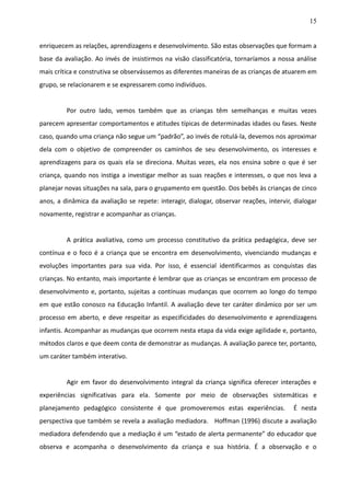15
enriquecem as relações, aprendizagens e desenvolvimento. São estas observações que formam a
base da avaliação. Ao invés de insistirmos na visão classificatória, tornaríamos a nossa análise
mais crítica e construtiva se observássemos as diferentes maneiras de as crianças de atuarem em
grupo, se relacionarem e se expressarem como indivíduos.
Por outro lado, vemos também que as crianças têm semelhanças e muitas vezes
parecem apresentar comportamentos e atitudes típicas de determinadas idades ou fases. Neste
caso, quando uma criança não segue um “padrão”, ao invés de rotulá-la, devemos nos aproximar
dela com o objetivo de compreender os caminhos de seu desenvolvimento, os interesses e
aprendizagens para os quais ela se direciona. Muitas vezes, ela nos ensina sobre o que é ser
criança, quando nos instiga a investigar melhor as suas reações e interesses, o que nos leva a
planejar novas situações na sala, para o grupamento em questão. Dos bebês às crianças de cinco
anos, a dinâmica da avaliação se repete: interagir, dialogar, observar reações, intervir, dialogar
novamente, registrar e acompanhar as crianças.
A prática avaliativa, como um processo constitutivo da prática pedagógica, deve ser
contínua e o foco é a criança que se encontra em desenvolvimento, vivenciando mudanças e
evoluções importantes para sua vida. Por isso, é essencial identificarmos as conquistas das
crianças. No entanto, mais importante é lembrar que as crianças se encontram em processo de
desenvolvimento e, portanto, sujeitas a contínuas mudanças que ocorrem ao longo do tempo
em que estão conosco na Educação Infantil. A avaliação deve ter caráter dinâmico por ser um
processo em aberto, e deve respeitar as especificidades do desenvolvimento e aprendizagens
infantis. Acompanhar as mudanças que ocorrem nesta etapa da vida exige agilidade e, portanto,
métodos claros e que deem conta de demonstrar as mudanças. A avaliação parece ter, portanto,
um caráter também interativo.
Agir em favor do desenvolvimento integral da criança significa oferecer interações e
experiências significativas para ela. Somente por meio de observações sistemáticas e
planejamento pedagógico consistente é que promoveremos estas experiências. É nesta
perspectiva que também se revela a avaliação mediadora. Hoffman (1996) discute a avaliação
mediadora defendendo que a mediação é um “estado de alerta permanente” do educador que
observa e acompanha o desenvolvimento da criança e sua história. É a observação e o
 
