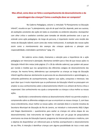 17
Mas afinal, como deve ser feito o acompanhamento do desenvolvimento e da
aprendizagem das crianças? Como a avaliação deve ser composta?
No Caderno Pedagógico, volume 1, intitulado “O Planejamento na Educação
Infantil”, ressalta-se que “o planejamento, seja ele de qual nível for, depende, para seu sucesso,
de avaliações constantes das ações de todos os envolvidos no ambiente educativo. Acompanhar
com olhar crítico e avaliativo contribui para tomadas de decisão pertinentes com o que se
entende como ação pedagógica. Ao longo do percurso, é importante manter uma revisão das
metas da Educação Infantil, assim como das metas institucionais. A avaliação das nossas ações
assim como o monitoramento dos avanços das crianças ajuda-nos a planejar com
responsabilidade, criatividade e pertinência.” (pág. 17).
No caderno acima citado, chamamos a atenção para a importância de a ação
pedagógica ser intencional e planejada. Atentamos também para o fato de que nossas ações na
Educação Infantil têm metas (vide páginas 17 e 18 do referido caderno), que podem até passar
por revisão à medida que nos apropriemos dos diferentes estágios de desenvolvimento das
crianças. De mesma forma, defendemos que acompanhar as crianças ao longo da Educação
Infantil significa observar atentamente os percursos de seu desenvolvimento e aprendizagens, e,
utilizando parâmetros de acompanhamento, registrar suas ações, conquistas e interesses. Isto
quer dizer que é muito importante que os profissionais da Educação Infantil se preocupem em
ampliar os seus conhecimentos sobre o desenvolvimento infantil e os utilizem de forma crítica e
responsável. Este conhecimento nos ajuda a compreender as crianças e situa melhor as nossas
ações.
Aprofundar o entendimento relativo ao desenvolvimento infantil nos permite ampliar a
compreensão sobre os diferentes estágios em que se encontram as nossas crianças. E, com base
nesse entendimento, situar melhor as nossas ações. Um exemplo disto é a recente iniciativa da
Secretaria Municipal de Educação do Rio de Janeiro, ao introduzir o instrumento ASQ-3 (Ages
and Stages Questionaries – questionários para avaliar as crianças em várias etapas de seu
desenvolvimento). Este instrumento de triagem foi criado por um grupo de pesquisadores
americanos nas áreas de Educação Especial, programas de intervenção precoce e medicina, com
o objetivo de disponibilizar um referencial para as famílias acompanharem o desenvolvimento
de seu filho. A intenção é identificar crianças com alguma possibilidade de risco o mais cedo
 