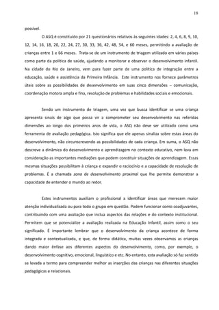 18
possível.
O ASQ é constituído por 21 questionários relativos às seguintes idades: 2, 4, 6, 8, 9, 10,
12, 14, 16, 18, 20, 22, 24, 27, 30, 33, 36, 42, 48, 54, e 60 meses, permitindo a avaliação de
crianças entre 1 e 66 meses. Trata-se de um instrumento de triagem utilizado em vários países
como parte da política de saúde, ajudando a monitorar e observar o desenvolvimento infantil.
Na cidade do Rio de Janeiro, vem para fazer parte de uma política de integração entre a
educação, saúde e assistência da Primeira Infância. Este instrumento nos fornece parâmetros
úteis sobre as possibilidades de desenvolvimento em suas cinco dimensões – comunicação,
coordenação motora ampla e fina, resolução de problemas e habilidades sociais e emocionais.
Sendo um instrumento de triagem, uma vez que busca identificar se uma criança
apresenta sinais de algo que possa vir a comprometer seu desenvolvimento nas referidas
dimensões ao longo dos primeiros anos de vida, o ASQ não deve ser utilizado como uma
ferramenta de avaliação pedagógica. Isto significa que ele apenas sinaliza sobre estas áreas do
desenvolvimento, não circunscrevendo as possibilidades de cada criança. Em suma, o ASQ não
descreve a dinâmica do desenvolvimento e aprendizagem no contexto educativo, nem leva em
consideração as importantes mediações que podem constituir situações de aprendizagem. Essas
mesmas situações possibilitam à criança e expandir o raciocínio e a capacidade de resolução de
problemas. É a chamada zona de desenvolvimento proximal que lhe permite demonstrar a
capacidade de entender o mundo ao redor.
Estes instrumentos auxiliam o profissional a identificar áreas que merecem maior
atenção individualizada ou para todo o grupo em questão. Podem funcionar como coadjuvantes,
contribuindo com uma avaliação que inclua aspectos das relações e do contexto institucional.
Permitem que se potencialize a avaliação realizada na Educação Infantil, assim como o seu
significado. É importante lembrar que o desenvolvimento da criança acontece de forma
integrada e contextualizada, e que, de forma didática, muitas vezes observamos as crianças
dando maior ênfase aos diferentes aspectos do desenvolvimento, como, por exemplo, o
desenvolvimento cognitivo, emocional, linguístico e etc. No entanto, esta avaliação só faz sentido
se levada a termo para compreender melhor as inserções das crianças nas diferentes situações
pedagógicas e relacionais.
 