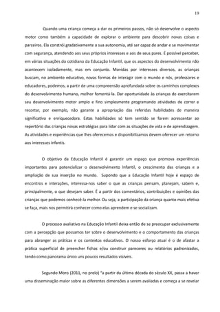 19
Quando uma criança começa a dar os primeiros passos, não só desenvolve o aspecto
motor como também a capacidade de explorar o ambiente para descobrir novas coisas e
parceiros. Ela constrói gradativamente a sua autonomia, até ser capaz de andar e se movimentar
com segurança, atendendo aos seus próprios interesses e aos de seus pares. É possível perceber,
em várias situações do cotidiano da Educação Infantil, que os aspectos do desenvolvimento não
acontecem isoladamente, mas em conjunto. Movidas por interesses diversos, as crianças
buscam, no ambiente educativo, novas formas de interagir com o mundo e nós, professores e
educadores, podemos, a partir de uma compreensão aprofundada sobre os caminhos complexos
do desenvolvimento humano, melhor fomentá-la. Dar oportunidade às crianças de exercitarem
seu desenvolvimento motor amplo e fino simplesmente programando atividades de correr e
recortar, por exemplo, não garante a apropriação das referidas habilidades de maneira
significativa e enriquecedora. Estas habilidades só tem sentido se forem acrescentar ao
repertório das crianças novas estratégias para lidar com as situações de vida e de aprendizagem.
As atividades e experiências que lhes oferecemos e disponibilizamos devem oferecer um retorno
aos interesses infantis.
O objetivo da Educação Infantil é garantir um espaço que promova experiências
importantes para potencializar o desenvolvimento Infantil, o crescimento das crianças e a
ampliação de sua inserção no mundo. Supondo que a Educação Infantil hoje é espaço de
encontros e interações, interessa-nos saber o que as crianças pensam, planejam, sabem e,
principalmente, o que desejam saber. É a partir dos comentários, contribuições e opiniões das
crianças que podemos conhecê-la melhor. Ou seja, a participação da criança quanto mais efetiva
se faça, mais nos permitirá conhecer como elas aprendem e se socializam.
O processo avaliativo na Educação Infantil deixa então de se preocupar exclusivamente
com a percepção que possamos ter sobre o desenvolvimento e o comportamento das crianças
para abranger as práticas e os contextos educativos. O nosso esforço atual é o de afastar a
prática superficial de preencher fichas e/ou construir pareceres ou relatórios padronizados,
tendo como panorama único uns poucos resultados visíveis.
Segundo Moro (2011, no prelo) “a partir da última década do século XX, passa a haver
uma disseminação maior sobre as diferentes dimensões a serem avaliadas e começa a se revelar
 