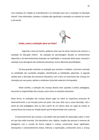 20
uma mudança em relação ao entendimento e às intenções para com a avaliação na Educação
Infantil”. Estas dimensões, contexto e relações dão significado à avaliação no contexto da creche
e pré-escola.
Então, como a avaliação deve ser feita?
Seguindo a linha da história, podemos dizer que há várias maneiras de construir a
avaliação da Educação Infantil. Da avaliação da aprendizagem (focada no conhecimento
adquirido) e do desenvolvimento (baseada nas habilidades e conquistas feitas pelas crianças) à
avaliação mais abrangente dos ambientes educativos, temos diferentes possibilidades.
Há duas grandes vertentes na avaliação que norteiam o trabalho. A primeira centrada
na visibilidade dos resultados atingidos, identificando as habilidades adquiridas. A segunda
voltada para a descrição dos processos educativos, com o foco no movimento das crianças em
interação com seus pares, adultos e ambientes (incluindo materiais e brinquedos).
Neste sentido, a avaliação das crianças deverá estar ajustada à prática pedagógica,
buscando as singularidades das crianças, assim como os contextos educativos.
Desta forma, as avaliações das crianças devem jogar luz sobre os respectivos processos de
desenvolvimento e sua inserção junto aos pares. Isto quer dizer que a nossa descrição, sob o
ponto de vista pedagógico, feita ou não a partir de um roteiro, deve ser capaz de revelar as
características da criança em relação àquilo que foi desenvolvido com e para ela.
O desenvolvimento das crianças e dos bebês está permeado de explorações sobre o meio
em que elas estão inseridas. Eles descobrem sons, objetos, reações das pessoas e maneiras de
dialogarem com o mundo de forma original e criativa, construindo novos significados.
Acompanhar o desenvolvimento destas vivências e explorações, conhecendo como a criança
 