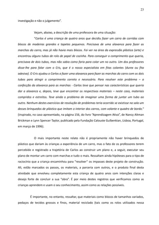 23
investigação e não o julgamento”.
Vejam, abaixo, a descrição de uma professora de uma situação:
“Carlos é uma criança de quatro anos que decidiu fazer um carro de corridas com
blocos de madeiras grandes e tapetes pequenos. Precisava de uma alavanca para fazer as
marchas do carro, mas já não havia mais blocos. Foi ver na área da expressão plástica (arte) e
encontrou alguns tubos de rolo de papel de cozinha. Para conseguir o comprimento que queria,
precisava de dois tubos, mas não sabia como faria para colar um no outro. Um dos professores
disse-lhe para falar com o Cris, que é o nosso especialista em fitas colantes (durex ou fita
adesiva). O Cris ajudou o Carlos a fazer uma alavanca para fazer as marchas do carro com os dois
tubos para atingir o comprimento correto e necessário. Para resolver este problema – a
confecção da alavanca para as marchas - Carlos teve que pensar nas características que queria
dar a alavanca e, depois, teve que encontrar os respectivos materiais – neste caso, materiais
compridos e estreitos. Teve ainda o problema de imaginar uma forma de juntar um tubo ao
outro. Nenhum destes exercícios de resolução de problemas teria ocorrido se existisse na sala um
desses brinquedos de plástico que imitam o interior dos carros, com volante e quadro de bordo.”
(inspirado, no caso apresentado, na página 156, do livro “Aprendizagem Ativa”, de Nancy Altman
Brickman e Lynn Spencer Taylor, publicado pela Fundação Calouste Gulbenkian, Lisboa, Portugal,
em março de 1996).
O mais importante neste relato não é propriamente não haver brinquedos de
plástico que dariam às crianças a experiência de um carro, mas o fato de os professores terem
percebido e registrado a trajetória de Carlos ao construir um plano e, a seguir, executar seu
plano de montar um carro com marchas e tudo o mais. Ressaltam ainda hipóteses para o tipo de
raciocínio que a criança encaminhou para “resolver” os impasses deste projeto de construção.
Ali, estão marcados os passos, os materiais, a parceria com outros, e o produto final desta
atividade que envolveu completamente esta criança de quatro anos com intenções claras e
desejo forte de concluir a sua “obra”. É por meio destes registros que verificamos como as
crianças aprendem e usam o seu conhecimento, assim como as relações possíveis.
É importante, no entanto, ressaltar, que materiais como blocos de tamanhos variados,
pedaços de tecidos grossos e finos, material reciclado (tais como os rolos utilizados nessa
 