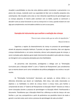 24
situação) e possibilidades na área das artes plásticas podem incrementar o pensamento e os
planos das crianças, revelando assim sua capacidade de lidar com os desafios propostos e/ou
autoimpostos. São situações como estas as mais relevantes experiências de aprendizagem para
as crianças pequenas. O mesmo pode acontecer com os bebês, quando se aventuram a
descobrir como as coisas funcionam ou com as crianças de 2 e 3 anos, quando insistem em criar
algo para complementar uma brincadeira solitária ou com os seus pares.
Exemplos de instrumentos que auxiliam a avaliação das crianças
“Para ter mais certezas tenho que me saber de imperfeições.”
Manoel de Barros
Sugerimos o registro do desenvolvimento da criança no processo de aprendizagem
através de pequenas anotações habituais. É possível, em alguns momentos, lidar com algumas
crianças individualmente e, em outros momentos, elencar outro pequeno grupo de crianças, a
serem norteados pelos objetivos gerais (ação intencional do educador) e pela ação das crianças,
ao interagirem com as propostas planejadas para elas (habilidades).
Ao pensarmos este documento, privilegiamos o diálogo com as “Orientações
Curriculares para a Educação Infantil” e com o “Caderno de Planejamento“, pois consideramos
que os mesmos devem servir como norteadores das práticas pedagógicas nas creches e nas pré-
escolas.
As “Orientações Curriculares” descrevem, por exemplo, as rotinas diárias e as
diferentes dimensões que devem ser trabalhadas. Além disso, nele estão relacionados os
objetivos e as habilidades na ordem da criança menor à criança maior, para facilitar a
compreensão do texto. O “Caderno de Planejamento na Educação Infantil” relaciona as metas a
serem alcançadas durante o processo de aprendizagem na Educação Infantil. Parafraseando o
documento: “Acreditamos que a Educação Infantil faz a diferença na vida da criança e de suas
famílias: e, por isso, acompanhá-las a partir de parâmetros nos possibilita intervir de modo a
garantir o seu bem-estar, assim como o processo de aprendizagem de cada uma delas”.
 