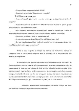 26
- De quem foi a proposta da atividade dirigida?
- O que mais surpreendeu? O que chamou a atenção?
3. Atividades em grande grupo:
- Houve dificuldade para reunir e manter as crianças participativas até o fim da
proposta?
- Quais são as crianças que têm mais dificuldades nesta situação de grande grupo?
Porque você acha que elas têm dificuldade?
- Você, professor, tentou novas estratégias para manter o interesse das crianças na
atividade proposta? Em caso afirmativo, quais são elas? Em caso negativo, porque não?
- Quem mais participou e como foi sua participação?
- As crianças te surpreenderam? Como? Por quê? Quem foram elas?
- Em que situações do cotidiano você mais percebe que as crianças aprenderam algo
novo? Como elas revelam o que aprenderam?
Anote as falas, perguntas e diálogos das crianças que chamaram a atenção no
sentido de alertá-lo para as novas conquistas delas e, portanto, para as novas situações que
deverão ser programadas.
Se mantivermos um pequeno diário para registrarmos este tipo de informação, ao
final de dois meses, teremos material suficiente para compor um relatório de avaliação, tanto do
grupo quanto de cada uma das crianças. E ainda teremos subsídios consistentes para novos
planejamentos. É importantíssimo lembrar que devemos fazer anotações que incluam todas as
crianças, ressaltando não só o que elas não conseguem fazer ou não sabem, mas, sobretudo,
aquilo que elas demonstraram saber e o que se propuseram a fazer, demonstrando os caminhos
de seus pensamentos e lógica, que nos fornecerão as pistas para os novos desafios.
Em seguida, relacionamos alguns métodos para avaliar crianças. Em todos
eles verifica-se a importância de observar, registrar e refletir:
 