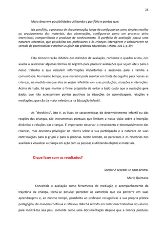 28
Moro descreve possibilidades utilizando o portfólio e pontua que:
No portfólio, o processo de documentação, longe de configurar-se como simples recolha
ou arquivamento dos materiais, das observações, configura-se como um processo ativo
intencional, compartilhado e produtor de conhecimento. O portfólio de avaliação possui uma
natureza interativa, que possibilita aos professores e às crianças interagirem e colaborarem no
sentido de potencializar e melhor usufruir das práticas educativas. (Moro, 2011, p.39)
Esta demonstração didática dos métodos de avaliação, conforme o quadro acima, nos
auxilia a selecionar algumas formas de registro para produzir avaliações que sejam úteis para o
nosso trabalho e que veiculem informações importantes e acessíveis para a família e
comunidade. Ao mesmo tempo, esse material pode resultar em fonte de orgulho para nossas as
crianças, na medida em que elas se vejam refletidas em suas produções, atuações e interações.
Acima de tudo, há que manter o firme propósito de evitar a todo custo que a avaliação gere
dados que não acrescentem pontos positivos às situações de aprendizagem, relações e
mediações, que são da maior relevância na Educação Infantil.
As "checklists", isto é, as listas de características do desenvolvimento infantil ou das
reações das crianças, são instrumentos pontuais que limitam a nossa visão sobre a inserção,
dinâmica e relações das crianças. É importante observar o crescimento e desenvolvimento das
crianças, mas devemos privilegiar os relatos sobre a sua participação e a natureza de suas
contribuições para o grupo e para si próprias. Neste sentido, os pareceres e os relatórios nos
auxiliam a visualizar a criança em ação com as pessoas e utilizando objetos e materiais.
O que fazer com os resultados?
Sonhar é acordar-se para dentro.
Mário Quintana
Concebida a avaliação como ferramenta de mediação e acompanhamento da
trajetória da criança, torna-se possível perceber os caminhos que ela percorre em suas
aprendizagens e, ao mesmo tempo, possibilita ao professor ressignificar a sua própria prática
pedagógica, de maneira contínua e reflexiva. Não há sentido em colecionar trabalhos dos alunos
para mostrá-los aos pais, somente como uma documentação daquilo que a criança produziu
 