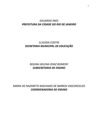 3
EDUARDO PAES
PREFEITURA DA CIDADE DO RIO DE JANEIRO
CLAUDIA COSTIN
SECRETARIA MUNICIPAL DE EDUCAÇÃO
REGINA HELENA DINIZ BOMENY
SUBSCRETARIA DE ENSINO
MARIA DE NAZARETH MACHADO DE BARROS VASCONCELOS
COORDENADORIA DE ENSINO
 