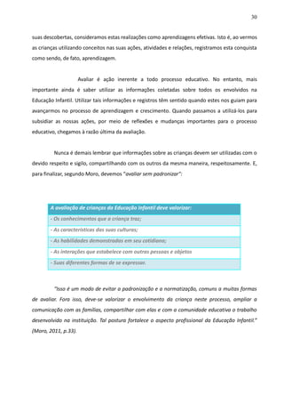30
suas descobertas, consideramos estas realizações como aprendizagens efetivas. Isto é, ao vermos
as crianças utilizando conceitos nas suas ações, atividades e relações, registramos esta conquista
como sendo, de fato, aprendizagem.
Avaliar é ação inerente a todo processo educativo. No entanto, mais
importante ainda é saber utilizar as informações coletadas sobre todos os envolvidos na
Educação Infantil. Utilizar tais informações e registros têm sentido quando estes nos guiam para
avançarmos no processo de aprendizagem e crescimento. Quando passamos a utilizá-los para
subsidiar as nossas ações, por meio de reflexões e mudanças importantes para o processo
educativo, chegamos à razão última da avaliação.
Nunca é demais lembrar que informações sobre as crianças devem ser utilizadas com o
devido respeito e sigilo, compartilhando com os outros da mesma maneira, respeitosamente. E,
para finalizar, segundo Moro, devemos “avaliar sem padronizar":
“Isso é um modo de evitar a padronização e a normatização, comuns a muitas formas
de avaliar. Fora isso, deve-se valorizar o envolvimento da criança neste processo, ampliar a
comunicação com as famílias, compartilhar com elas e com a comunidade educativa o trabalho
desenvolvido na instituição. Tal postura fortalece o aspecto profissional da Educação Infantil.”
(Moro, 2011, p.33).
A avaliação de crianças da Educação Infantil deve valorizar:
- Os conhecimentos que a criança traz;
- As características das suas culturas;
- As habilidades demonstradas em seu cotidiano;
- As interações que estabelece com outras pessoas e objetos
- Suas diferentes formas de se expressar.
 
