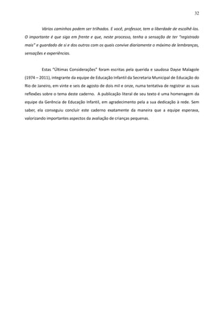 32
Vários caminhos podem ser trilhados. E você, professor, tem a liberdade de escolhê-los.
O importante é que siga em frente e que, neste processo, tenha a sensação de ter “registrado
mais” e guardado de si e dos outros com os quais convive diariamente o máximo de lembranças,
sensações e experiências.
Estas “Últimas Considerações” foram escritas pela querida e saudosa Dayse Malagole
(1974 – 2011), integrante da equipe de Educação Infantil da Secretaria Municipal de Educação do
Rio de Janeiro, em vinte e seis de agosto de dois mil e onze, numa tentativa de registrar as suas
reflexões sobre o tema deste caderno. A publicação literal de seu texto é uma homenagem da
equipe da Gerência de Educação Infantil, em agradecimento pela a sua dedicação à rede. Sem
saber, ela conseguiu concluir este caderno exatamente da maneira que a equipe esperava,
valorizando importantes aspectos da avaliação de crianças pequenas.
 