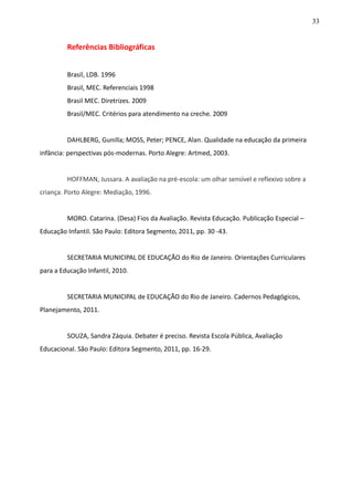 33
Referências Bibliográficas
Brasil, LDB. 1996
Brasil, MEC. Referenciais 1998
Brasil MEC. Diretrizes. 2009
Brasil/MEC. Critérios para atendimento na creche. 2009
DAHLBERG, Gunilla; MOSS, Peter; PENCE, Alan. Qualidade na educação da primeira
infância: perspectivas pós-modernas. Porto Alegre: Artmed, 2003.
HOFFMAN, Jussara. A avaliação na pré-escola: um olhar sensível e reflexivo sobre a
criança. Porto Alegre: Mediação, 1996.
MORO. Catarina. (Desa) Fios da Avaliação. Revista Educação. Publicação Especial –
Educação Infantil. São Paulo: Editora Segmento, 2011, pp. 30 -43.
SECRETARIA MUNICIPAL DE EDUCAÇÃO do Rio de Janeiro. Orientações Curriculares
para a Educação Infantil, 2010.
SECRETARIA MUNICIPAL de EDUCAÇÃO do Rio de Janeiro. Cadernos Pedagógicos,
Planejamento, 2011.
SOUZA, Sandra Záquia. Debater é preciso. Revista Escola Pública, Avaliação
Educacional. São Paulo: Editora Segmento, 2011, pp. 16-29.
 