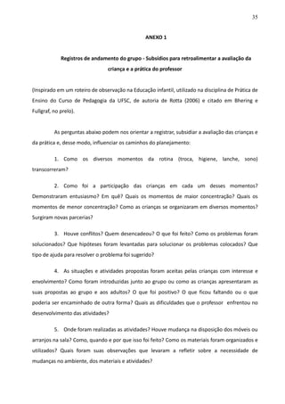 35
ANEXO 1
Registros de andamento do grupo - Subsídios para retroalimentar a avaliação da
criança e a prática do professor
(Inspirado em um roteiro de observação na Educação infantil, utilizado na disciplina de Prática de
Ensino do Curso de Pedagogia da UFSC, de autoria de Rotta (2006) e citado em Bhering e
Fullgraf, no prelo).
As perguntas abaixo podem nos orientar a registrar, subsidiar a avaliação das crianças e
da prática e, desse modo, influenciar os caminhos do planejamento:
1. Como os diversos momentos da rotina (troca, higiene, lanche, sono)
transcorreram?
2. Como foi a participação das crianças em cada um desses momentos?
Demonstraram entusiasmo? Em quê? Quais os momentos de maior concentração? Quais os
momentos de menor concentração? Como as crianças se organizaram em diversos momentos?
Surgiram novas parcerias?
3. Houve conflitos? Quem desencadeou? O que foi feito? Como os problemas foram
solucionados? Que hipóteses foram levantadas para solucionar os problemas colocados? Que
tipo de ajuda para resolver o problema foi sugerido?
4. As situações e atividades propostas foram aceitas pelas crianças com interesse e
envolvimento? Como foram introduzidas junto ao grupo ou como as crianças apresentaram as
suas propostas ao grupo e aos adultos? O que foi positivo? O que ficou faltando ou o que
poderia ser encaminhado de outra forma? Quais as dificuldades que o professor enfrentou no
desenvolvimento das atividades?
5. Onde foram realizadas as atividades? Houve mudança na disposição dos móveis ou
arranjos na sala? Como, quando e por que isso foi feito? Como os materiais foram organizados e
utilizados? Quais foram suas observações que levaram a refletir sobre a necessidade de
mudanças no ambiente, dos materiais e atividades?
 