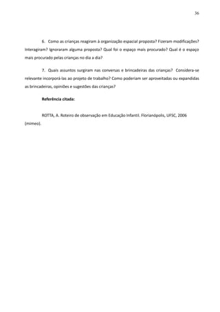 36
6. Como as crianças reagiram à organização espacial proposta? Fizeram modificações?
Interagiram? Ignoraram alguma proposta? Qual foi o espaço mais procurado? Qual é o espaço
mais procurado pelas crianças no dia a dia?
7. Quais assuntos surgiram nas conversas e brincadeiras das crianças? Considera-se
relevante incorporá-las ao projeto de trabalho? Como poderiam ser aproveitadas ou expandidas
as brincadeiras, opiniões e sugestões das crianças?
Referência citada:
ROTTA, A. Roteiro de observação em Educação Infantil. Florianópolis, UFSC, 2006
(mimeo).
 