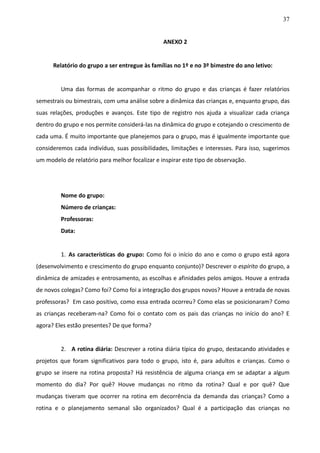 37
ANEXO 2
Relatório do grupo a ser entregue às famílias no 1º e no 3º bimestre do ano letivo:
Uma das formas de acompanhar o ritmo do grupo e das crianças é fazer relatórios
semestrais ou bimestrais, com uma análise sobre a dinâmica das crianças e, enquanto grupo, das
suas relações, produções e avanços. Este tipo de registro nos ajuda a visualizar cada criança
dentro do grupo e nos permite considerá-las na dinâmica do grupo e cotejando o crescimento de
cada uma. É muito importante que planejemos para o grupo, mas é igualmente importante que
consideremos cada indivíduo, suas possibilidades, limitações e interesses. Para isso, sugerimos
um modelo de relatório para melhor focalizar e inspirar este tipo de observação.
Nome do grupo:
Número de crianças:
Professoras:
Data:
1. As características do grupo: Como foi o início do ano e como o grupo está agora
(desenvolvimento e crescimento do grupo enquanto conjunto)? Descrever o espírito do grupo, a
dinâmica de amizades e entrosamento, as escolhas e afinidades pelos amigos. Houve a entrada
de novos colegas? Como foi? Como foi a integração dos grupos novos? Houve a entrada de novas
professoras? Em caso positivo, como essa entrada ocorreu? Como elas se posicionaram? Como
as crianças receberam-na? Como foi o contato com os pais das crianças no início do ano? E
agora? Eles estão presentes? De que forma?
2. A rotina diária: Descrever a rotina diária típica do grupo, destacando atividades e
projetos que foram significativos para todo o grupo, isto é, para adultos e crianças. Como o
grupo se insere na rotina proposta? Há resistência de alguma criança em se adaptar a algum
momento do dia? Por quê? Houve mudanças no ritmo da rotina? Qual e por quê? Que
mudanças tiveram que ocorrer na rotina em decorrência da demanda das crianças? Como a
rotina e o planejamento semanal são organizados? Qual é a participação das crianças no
 