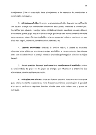38
planejamento. (Falar da construção deste planejamento e dar exemplos de participações e
contribuições individuais.).
3. Atividades preferidas: Descrever as atividades preferidas do grupo, exemplificando
com aquelas crianças que demonstram claramente seus gostos, interesses e contribuições.
Exemplificar com situações recentes. Indicar atividades preferidas quando as crianças estão em
atividades de grande grupo e aquelas que as crianças gostam de fazer individualmente, em dupla
ou em pequenos grupos. No caso dos bebês e crianças pequenas, indicar os momentos em que
estão mais alegres, interativos, com brinquedos preferidos, etc.
4. Desafios encontrados: Relativos às relações sociais, à adesão as atividades
oferecidas pelos adultos ou por outras crianças, aos hábitos e comportamentos das crianças
(Lidar com situações em que as crianças não estão preparadas para negociar, utilizando as regras
da sala).
5. Pontos positivos do grupo que inspirarão o planejamento de atividades: Indicar
as características do grupo ou de grupos de crianças que influenciam o andamento das
atividades de maneira positiva e construtiva.
6. Indicações para o futuro: O que você pensa que seria importante continuar para
que a criança mantenha ou acelere seu ritmo de desenvolvimento e aprendizagem. O que você
acha que os professores seguintes deveriam abordar com maior ênfase para o grupo ou
indivíduos.
 