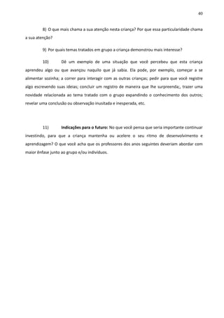 40
8) O que mais chama a sua atenção nesta criança? Por que essa particularidade chama
a sua atenção?
9) Por quais temas tratados em grupo a criança demonstrou mais interesse?
10) Dê um exemplo de uma situação que você percebeu que esta criança
aprendeu algo ou que avançou naquilo que já sabia. Ela pode, por exemplo, começar a se
alimentar sozinha; a correr para interagir com as outras crianças; pedir para que você registre
algo escrevendo suas ideias; concluir um registro de maneira que lhe surpreenda;, trazer uma
novidade relacionada ao tema tratado com o grupo expandindo o conhecimento dos outros;
revelar uma conclusão ou observação inusitada e inesperada, etc.
11) Indicações para o futuro: No que você pensa que seria importante continuar
investindo, para que a criança mantenha ou acelere o seu ritmo de desenvolvimento e
aprendizagem? O que você acha que os professores dos anos seguintes deveriam abordar com
maior ênfase junto ao grupo e/ou indivíduos.
 