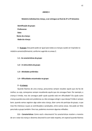 41
ANEXO 4
Relatório individual da criança, a ser entregue ao final do 2º e 4º bimestres
Identificação do grupo:
Professoras:
Data:
Nome da criança:
Idade da criança:
1 - O grupo: Esta parte pode ser igual para todas as crianças e pode ser inspirada no
relatório semestral/bimestral, conforme sugerido no anexo 2.
1.1 - As características do grupo:
1.2 – A rotina diária do grupo:
1.3 – Atividades preferidas:
1.4 – Dificuldades encontradas no grupo:
2 – A criança:
Quando falamos de uma criança, procuramos sempre ressaltar aquilo que ela faz de
melhor, ou seja, começamos sempre ressaltando aquilo que ela consegue fazer. Por exemplo, a
criança é tímida, mas ela consegue pedir ajuda quando está em dificuldade? Ela ajuda outra
criança quando essa está com problemas ou não consegue atingir o que deseja? Então é sempre
bom, quando vamos registrar algo sobre esta criança, dizer como ela participa do grupo, o que
mais lhe interessa e quais as contribuições e produções, entre outras coisas. Isto pode ser feito
para todo o grupo também. Para isso, podemos enumerar algumas reflexões:
2.1 – Características: Como você a descreveria? As características revelam a maneira
de ser e estar da criança e devemos descrevê-la com todo respeito, em especial quando falamos
 