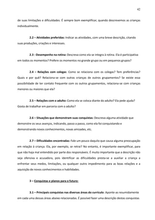 42
de suas limitações e dificuldades. É sempre bom exemplificar, quando descrevemos as crianças
individualmente.
2.2 – Atividades preferidas: Indicar as atividades, com uma breve descrição, citando
suas produções, criações e interesses.
2.3 - Desempenho na rotina: Descreva como ela se integra à rotina. Ela é participativa
em todos os momentos? Prefere os momentos no grande grupo ou em pequenos grupos?
2.4 – Relações com colegas: Como se relaciona com os colegas? Tem preferências?
Quais e por quê? Relaciona-se com outras crianças de outros grupamentos? Se existe essa
possibilidade de ter contato frequente com os outros grupamentos, relaciona-se com crianças
menores ou maiores que ela?
2.5 – Relações com o adulto: Como ela se coloca diante do adulto? Ela pede ajuda?
Gosta de trabalhar em parceria com o adulto?
2.6 – Situações que demonstram suas conquistas: Descreva alguma atividade que
demonstre os seus avanços, indicando, passo a passo, como ela foi conquistando e
demonstrando novos conhecimentos, novas amizades, etc.
2.7 – Dificuldades encontradas: Fale um pouco daquilo que causa alguma preocupação
em relação à criança. Ela, por exemplo, se retrai? No entanto, é importante exemplificar, para
que não haja mal entendido por parte dos responsáveis. É muito importante que a descrição não
seja ofensiva e acusadora, pois identificar as dificuldades presta-se a auxiliar a criança a
enfrentar seus medos, limitações, ou qualquer outro impedimento para as boas relações e a
aquisição de novos conhecimentos e habilidades.
3 – Conquistas e planos para o futuro:
3.1 – Principais conquistas nas diversas áreas do currículo: Aponte-as resumidamente
em cada uma dessas áreas abaixo relacionadas. É possível fazer uma descrição destas conquistas
 