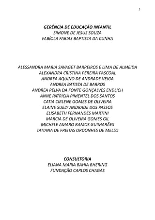 5
GERÊNCIA DE EDUCAÇÃO INFANTIL
SIMONE DE JESUS SOUZA
FABÍOLA FARIAS BAPTISTA DA CUNHA
ALESSANDRA MARIA SAVAGET BARREIROS E LIMA DE ALMEIDA
ALEXANDRA CRISTINA PEREIRA PASCOAL
ANDREA AQUINO DE ANDRADE VEIGA
ANDREA BATISTA DE BARROS
ANDREA RELVA DA FONTE GONÇALVES ENDLICH
ANNE PATRICIA PIMENTEL DOS SANTOS
CATIA CIRLENE GOMES DE OLIVEIRA
ELAINE SUELY ANDRADE DOS PASSOS
ELISABETH FERNANDES MARTINI
MARCIA DE OLIVEIRA GOMES GIL
MICHELE AMARO RAMOS GUIMARÃES
TATIANA DE FREITAS ORDONHES DE MELLO
CONSULTORIA
ELIANA MARIA BAHIA BHERING
FUNDAÇÃO CARLOS CHAGAS
 