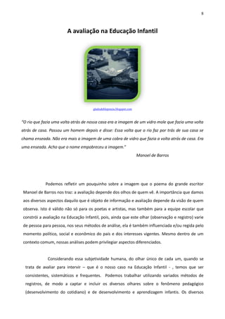 8
A avaliação na Educação Infantil
gladisdeblepoesia.blogspot.com
“O rio que fazia uma volta atrás de nossa casa era a imagem de um vidro mole que fazia uma volta
atrás de casa. Passou um homem depois e disse: Essa volta que o rio faz por trás de sua casa se
chama enseada. Não era mais a imagem de uma cobra de vidro que fazia a volta atrás de casa. Era
uma enseada. Acho que o nome empobreceu a imagem.”
Manoel de Barros
Podemos refletir um pouquinho sobre a imagem que o poema do grande escritor
Manoel de Barros nos traz: a avaliação depende dos olhos de quem vê. A importância que damos
aos diversos aspectos daquilo que é objeto de informação e avaliação depende da visão de quem
observa. Isto é válido não só para os poetas e artistas, mas também para a equipe escolar que
constrói a avaliação na Educação Infantil, pois, ainda que este olhar (observação e registro) varie
de pessoa para pessoa, nos seus métodos de análise, ela é também influenciada e/ou regida pelo
momento político, social e econômico do país e dos interesses vigentes. Mesmo dentro de um
contexto comum, nossas análises podem privilegiar aspectos diferenciados.
Considerando essa subjetividade humana, do olhar único de cada um, quando se
trata de avaliar para intervir – que é o nosso caso na Educação Infantil - , temos que ser
consistentes, sistemáticos e frequentes. Podemos trabalhar utilizando variados métodos de
registros, de modo a captar e incluir os diversos olhares sobre o fenômeno pedagógico
(desenvolvimento do cotidiano) e de desenvolvimento e aprendizagem infantis. Os diversos
 