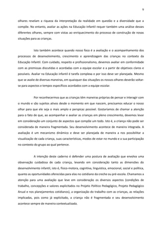 9
olhares revelam a riqueza da interpretação da realidade em questão e a diversidade que a
compõe. No entanto, avaliar as ações na Educação Infantil requer também uma análise desses
diferentes olhares, sempre com vistas ao enriquecimento do processo de construção de novas
situações para as crianças.
Isto também acontece quando nosso foco é a avaliação e o acompanhamento dos
processos de desenvolvimento, crescimento e aprendizagem das crianças no contexto da
Educação Infantil. Com cuidado, respeito e profissionalismo, devemos avaliar em conformidade
com as premissas discutidas e acordadas com a equipe escolar e a partir de objetivos claros e
possíveis. Avaliar na Educação infantil é tarefa complexa e por isso deve ser planejada. Mesmo
que se avalie de diversas maneiras, em quaisquer das situações os nossos olhares deverão voltar-
se para aspectos e tempos específicos acordados com a equipe escolar.
Por reconhecermos que as crianças têm maneiras próprias de pensar e interagir com
o mundo e são sujeitos ativos desde o momento em que nascem, precisamos educar o nosso
olhar para que ele seja o mais amplo e perspicaz possível. Gostaríamos de chamar a atenção
para o fato de que, ao acompanhar e avaliar as crianças em pleno crescimento, devemos levar
em consideração um conjunto de aspectos que compõe um todo. Isto é, a criança não pode ser
considerada de maneira fragmentada. Seu desenvolvimento acontece de maneira integrada. A
avaliação é um mecanismo dinâmico e deve ser planejada de maneira a nos possibilitar a
visualização de cada criança, suas características, modos de estar no mundo e a sua participação
no contexto do grupo ao qual pertence.
A intenção deste caderno é defender uma postura de avaliação que envolva uma
observação cuidadosa de cada criança, levando em consideração tanto as dimensões do
desenvolvimento infantil, isto é, físico-motora, cognitiva, linguística, emocional, social e política,
quanto as oportunidades oferecidas para elas no cotidiano da creche ou pré-escola. Chamamos a
atenção para uma avaliação que leve em consideração os diversos aspectos (condições de
trabalho, concepções e valores explicitados no Projeto Político Pedagógico, Projeto Pedagógico
Anual e nos planejamentos cotidianos), a organização do trabalho com as crianças, as relações
implicadas, pois como já explicitado, a criança não é fragmentada e seu desenvolvimento
acontece sempre de maneira contextualizada.
 