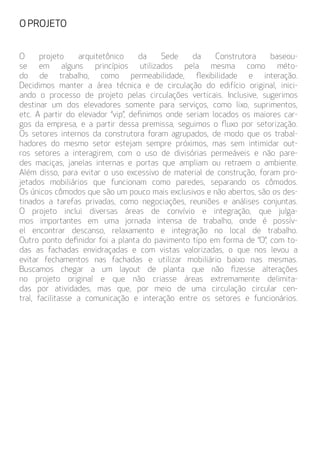 O projeto arquitetônico da Sede da Construtora baseou-
se em alguns princípios utilizados pela mesma como méto-
do de trabalho, como permeabilidade, flexibilidade e interação.
Decidimos manter a área técnica e de circulação do edifício original, inici-
ando o processo de projeto pelas circulações verticais. Inclusive, sugerimos
destinar um dos elevadores somente para serviços, como lixo, suprimentos,
etc. A partir do elevador “vip”, definimos onde seriam locados os maiores car-
gos da empresa, e a partir dessa premissa, seguimos o fluxo por setorização.
Os setores internos da construtora foram agrupados, de modo que os trabal-
hadores do mesmo setor estejam sempre próximos, mas sem intimidar out-
ros setores a interagirem, com o uso de divisórias permeáveis e não pare-
des maciças, janelas internas e portas que ampliam ou retraem o ambiente.
Além disso, para evitar o uso excessivo de material de construção, foram pro-
jetados mobiliários que funcionam como paredes, separando os cômodos.
Os únicos cômodos que são um pouco mais exclusivos e não abertos, são os des-
tinados a tarefas privadas, como negociações, reuniões e análises conjuntas.
O projeto inclui diversas áreas de convívio e integração, que julga-
mos importantes em uma jornada intensa de trabalho, onde é possív-
el encontrar descanso, relaxamento e integração no local de trabalho.
Outro ponto definidor foi a planta do pavimento tipo em forma de “O”, com to-
das as fachadas envidraçadas e com vistas valorizadas, o que nos levou a
evitar fechamentos nas fachadas e utilizar mobiliário baixo nas mesmas.
Buscamos chegar a um layout de planta que não fizesse alterações
no projeto original e que não criasse áreas extremamente delimita-
das por atividades, mas que, por meio de uma circulação circular cen-
tral, facilitasse a comunicação e interação entre os setores e funcionários.
O PROJETO
 