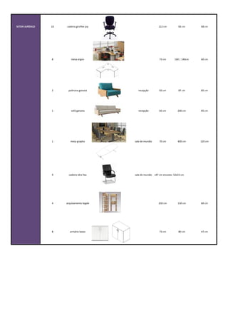 SETOR	
  JURÍDICO 10 cadeira	
  giroflex	
  joy 112	
  cm 66	
  cm 68	
  cm
8 mesa	
  ergon 73	
  cm 160	
  |	
  140cm 60	
  cm
2 poltrona	
  gaivota recepção 83	
  cm 87	
  cm 85	
  cm
1 sofá	
  gaivota recepção 83	
  cm 200	
  cm 85	
  cm
1 mesa	
  grapho sala	
  de	
  reunião 70	
  cm 400	
  cm 120	
  cm
9 cadeira	
  idra	
  fixa sala	
  de	
  reuniãoassento:	
  52x47	
  cm	
  encosto:	
  52x53	
  cm
4 arquivamento	
  legale 250	
  cm 130	
  cm 60	
  cm
8 armário	
  baixo 73	
  cm 80	
  cm 47	
  cm
 