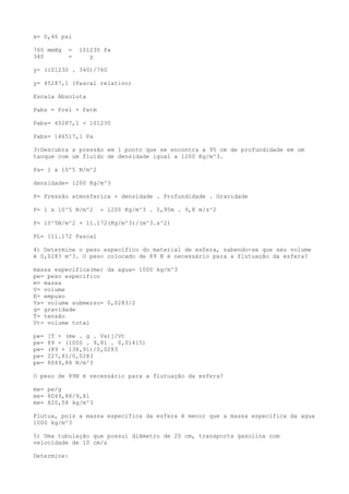 x= 0,46 psi
760 mmHg = 101230 Pa
340 = y
y= (101230 . 340)/760
y= 45287,1 (Pascal relativo)
Escala Absoluta
Pabs = Prel + Patm
Pabs= 45287,1 + 101230
Pabs= 146517,1 Pa
3)Descubra a pressão em 1 ponto que se encontra a 95 cm de profundidade em um
tanque com um fluido de densidade igual a 1200 Kg/m^3.
Pa= 1 x 10^5 N/m^2
densidade= 1200 Kg/m^3
P= Pressão atmosferica + densidade . Profundidade . Gravidade
P= 1 x 10^5 N/m^2 + 1200 Kg/m^3 . 0,95m . 9,8 m/s^2
P= 10^5N/m^2 + 11.172(Kg/m^3)/(m^3.s^2)
PL= 111.172 Pascal
4) Determine o peso específico do material de esfera, sabendo-se que seu volume
é 0,0283 m^3. O peso colocado de 89 N é necessário para a flutuação da esfera?
massa especifica(me) da agua= 1000 kg/m^3
pe= peso especifico
m= massa
V= volume
E= empuxo
Vs= volume submerso= 0,0283/2
g= gravidade
T= tensão
Vt= volume total
pe= [T + (me . g . Vs)]/Vt
pe= 89 + (1000 . 9,81 . 0,01415)
pe= (89 + 138,91)/0,0283
pe= 227,81/0,0283
pe= 8049,88 N/m^3
O peso de 89N é necessário para a flutuação da esfera?
me= pe/g
me= 8049,88/9,81
me= 820,58 kg/m^3
Flutua, pois a massa especifica da esfera é menor que a massa especifica da agua
1000 kg/m^3
5) Uma tubulação que possui diâmetro de 20 cm, transporta gasolina com
velocidade de 10 cm/s
Determine:
 