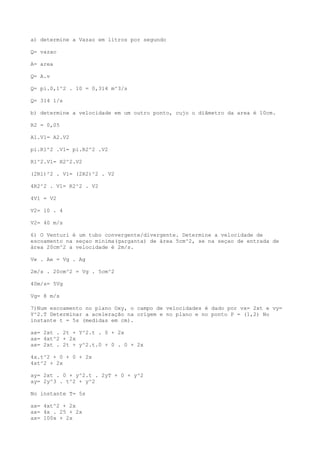 a) determine a Vazao em litros por segundo
Q= vazao
A= area
Q= A.v
Q= pi.0,1^2 . 10 = 0,314 m^3/s
Q= 314 l/s
b) determine a velocidade em um outro ponto, cujo o diâmetro da area é 10cm.
R2 = 0,05
A1.V1= A2.V2
pi.R1^2 .V1= pi.R2^2 .V2
R1^2.V1= R2^2.V2
(2R1)^2 . V1= (2R2)^2 . V2
4R2^2 . V1= R2^2 . V2
4V1 = V2
V2= 10 . 4
V2= 40 m/s
6) O Venturi é um tubo convergente/divergente. Determine a velocidade de
escoamento na seçao minima(garganta) de área 5cm^2, se na seçao de entrada de
área 20cm^2 a velocidade é 2m/s.
Ve . Ae = Vg . Ag
2m/s . 20cm^2 = Vg . 5cm^2
40m/s= 5Vg
Vg= 8 m/s
7)Num escoamento no plano Oxy, o campo de velocidades é dado por vx= 2xt e vy=
Y^2.T Determinar a aceleração na origem e no plano e no ponto P = (1,2) No
instante t = 5s (medidas em cm).
ax= 2xt . 2t + Y^2.t . 0 + 2x
ax= 4xt^2 + 2x
ax= 2xt . 2t + y^2.t.0 + 0 . 0 + 2x
4x.t^2 + 0 + 0 + 2x
4xt^2 + 2x
ay= 2xt . 0 + y^2.t . 2yT + 0 + y^2
ay= 2y^3 . t^2 + y^2
No instante T= 5s
ax= 4xt^2 + 2x
ax= 4x . 25 + 2x
ax= 100x + 2x
 
