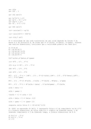 ax= 102x
ax= 102 . 1
ax= 102 cm/s^2
ay= 2y^3t^2 + y^2
ay= 2y^3 . 25 + y^2
ay= 50y^2 + y^2
ay= 50 . 2^3 + 2^2
ay= 404 cm/s^2
|a|= raiz(ax^2 + ay^2)
|a|= raiz(102^2 + 404^2)
|a|= 416,7 cm^2
8) A velocidade de uma onda transversal em uma corda depende da tensão F da
massa m e da distancia d, de forma que v= F^(alfa), m^(beta), d^(gama), fazendo
uma análise dimensional, concluimos que a velocidade poderia ser dado por:
a) F/(m.d)
b) [(F.m)/d]^2
c) [(F.m)/d]^(1/2)
d) [(F.d)/m]^(1/2)
e) [(m.d)/F]^2
V=F^(alfa).m^(beta).d^(gama)
[v]= M^0 . L^1 . T^-1
[F]= m.a => M^1 . L^1 . T^-2
[M]= M^1 . L^0 . T^0
[d]= M^0 . L^1 . T^0
M^0 . L^1 . T^-1 = [(M^1 . L^1 . T^-2)^alfa].[(M^1 . L^0 . T^0)^beta].[(M^0 .
L^1 . T^0)^gama]
M^0 . L^1 . T^-1= M^alfa . L^alfa . T^-2alfa . M^beta . L^gama
M^0 . L^1 . T^-1 = M^(alfa + beta) . L^(alfa+gama) . T^-2alfa
alfa + beta = 0
alfa + gama= 1
-2alfa = -1 => alfa = 1/2
alfa + beta = 0 => beta= -1/2
alfa + gama = 1 => gama= 1/2
resposta certa letra D = [(F.d)/m]^(1/2)
9) (PUC) na expressão F= AX^2, f representa força e X um comprimento se M.L.T^2
é a formula dimensional da força onde M é o simbolo da dimensão massa, L da
dimensão comprimento e T da dimensão tempo, a formula dimensional de A é:
a) M.L^-1 . T^-2
b) M.L^3 . T^-2
c) L^2
 