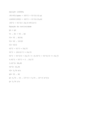 deltaP= 12600Pa
(P1-P2)/gama = (V2^2 - V1^2)/(2.g)
126000/10000 = (V2^2 - V1^2)/19,62
(V2^2 - V1^2)= 24,72 M^2/s^2
Equação da continuidade
Q1 = Q2
V1 . A1 = V2 . A2
V1= V2 . A2/A1
V1= V2 . 10/20
V1= V2/2
V2^2 - V1^2 = 24,72
V2^2 - (V2/2)^2 = 24,72
V2^2 - V2^2/4 = 24,72 => (4.V2^2 - V2^2)/4 => 24,72
4.V2^2 - V2^2 = 4 . 24,72
3.V2^2= 98,88
V2^2= 32,96
V2= 5,74 m/s
Q2= V2 . A2
Q= 5,74 . 10 . 10^-4 = 5,74 . 10^-3 m^3/s
Q= 5,74 L/s
 
