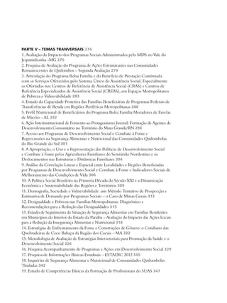 PARTE V – TEMAS TRANVERSAIS 274 
1. Avaliação do Impacto dos Programas Sociais Administrados pelo MDS no Vale do 
Jequitinhonha -MG 275 
2. Pesquisa de Avaliação do Programa de Ações Estruturantes nas Comunidades 
Remanescentes de Quilombos – Segunda Avaliação 279 
3. Articulação do Programa Bolsa Família e do Benefício de Prestação Continuada 
com os Serviços Oferecidos pelo Sistema Único de Assistência Social, Especialmente 
os Ofertados nos Centros de Referência de Assistência Social (CRAS) e Centros de 
Referência Especializados de Assistência Social (CREAS), em Espaços Metropolitanos 
de Pobreza e Vulnerabilidade 283 
4. Estudo da Capacidade Protetiva das Famílias Beneficiárias de Programas Federais de 
Transferências de Renda em Regiões Periféricas Metropolitanas 288 
5. Perfil Nutricional de Beneficiários do Programa Bolsa Família Moradores de Favelas 
de Macéio – AL 292 
6. Ação Interinstitucional de Fomento ao Protagonismo Juvenil: Formação de Agentes de 
Desenvolvimento Comunitário no Território do Mato Grande/RN 296 
7. Acesso aos Programas de Desenvolvimento Social e Combate à Fome e 
Repercussões na Segurança Alimentar e Nutricional das Comunidades Quilombolas 
do Rio Grande do Sul 301 
8. A Apropriação, o Uso e a Representação das Políticas de Desenvolvimento Social 
e Combate à Fome pelos Agricultores Familiares do Semiárido Nordestino e os 
Deslocamentos nas Estruturas e Dinâmicas Familiares 304 
9. Análise da Correlação Linear e Espacial entre Localidades e Regiões Beneficiadas 
por Programas de Desenvolvimento Social e Combate à Fome e Indicadores Sociais de 
Melhoramento das Condições de Vida 306 
10. A Política Social Brasileira na Primeira Década do Século XXI e a Dinamização 
Econômica e Sustentabilidade das Regiões e Territórios 309 
11. Demografia, Sociedade e Vulnerabilidade: um Método Tentativo de Prospecção e 
Estimativa de Demanda por Programas Sociais – o Caso de Minas Gerais 312 
12. Desigualdade e Pobreza nas Famílias Metropolitanas: Diagnóstico e 
Recomendações para a Redução das Desigualdades 315 
13. Estudo de Seguimento da Situação de Segurança Alimentar em Famílias Residentes 
em Municípios do Interior do Estado da Paraíba – Avaliação do Impacto das Ações Locais 
para a Redução da Insegurança Alimentar e Nutricional 318 
14. Estratégias de Enfrentamento da Fome e Construções de Gênero: o Cotidiano das 
Quebradeiras de Coco Babaçu da Região dos Cocais – MA 322 
15. Metodologia de Avaliação de Estratégias Intersetoriais para Promoção da Saúde e o 
Desenvolvimento Social 326 
16. Pesquisa Acompanhamento de Programas e Ações em Desenvolvimento Social 329 
17. Pesquisa de Informações Básicas Estaduais – ESTADIC 2012 335 
18. Inquérito de Segurança Alimentar e Nutricional de Comunidades Quilombolas 
Tituladas 342 
19. Estudo de Competências Básicas da Formação de Profissionais do SUAS 347 
 