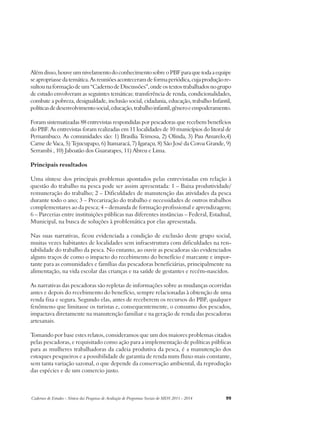 Além disso, houve um nivelamento do conhecimento sobre o PBF para que toda a equipe 
se apropriasse da temática. As reuniões aconteceram de forma periódica, cuja produção re-sultou 
na formação de um “Caderno de Discussões”, onde os textos trabalhados no grupo 
de estudo envolveram as seguintes temáticas: transferência de renda, condicionalidades, 
combate a pobreza, desigualdade, inclusão social, cidadania, educação, trabalho Infantil, 
políticas de desenvolvimento social, educação, trabalho infantil, gênero e empoderamento. 
Foram sistematizadas 88 entrevistas respondidas por pescadoras que recebem benefícios 
do PBF. As entrevistas foram realizadas em 11 localidades de 10 municípios do litoral de 
Pernambuco. As comunidades são: 1) Brasília Teimosa, 2) Olinda, 3) Pau Amarelo,4) 
Carne de Vaca, 5) Tejucupapo, 6) Itamaracá, 7) Igaraçu, 8) São José da Coroa Grande, 9) 
Serrambi , 10) Jaboatão dos Guararapes, 11) Abreu e Lima. 
Principais resultados 
Uma síntese dos principais problemas apontados pelas entrevistadas em relação à 
questão do trabalho na pesca pode ser assim apresentada: 1 – Baixa produtividade/ 
remuneração do trabalho; 2 – Dificuldades de manutenção das atividades da pesca 
durante todo o ano; 3 – Precarização do trabalho e necessidades de outros trabalhos 
complementares ao da pesca; 4 – demanda de formação profissional e aprendizagem; 
6 – Parcerias entre instituições públicas nas diferentes instâncias – Federal, Estadual, 
Municipal, na busca de soluções à problemática por elas apresentada. 
Nas suas narrativas, ficou evidenciada a condição de exclusão deste grupo social, 
muitas vezes habitantes de localidades sem infraestrutura com dificuldades na ren-tabilidade 
do trabalho da pesca. No entanto, ao ouvir as pescadoras são evidenciados 
alguns traços de como o impacto do recebimento do benefício é marcante e impor-tante 
para as comunidades e famílias das pescadoras beneficiárias, principalmente na 
alimentação, na vida escolar das crianças e na saúde de gestantes e recém-nascidos. 
As narrativas das pescadoras são repletas de informações sobre as mudanças ocorridas 
antes e depois do recebimento do benefício, sempre relacionadas à obtenção de uma 
renda fixa e segura. Segundo elas, antes de receberem os recursos do PBF, qualquer 
fenômeno que limitasse os turistas e, consequentemente, o consumo dos pescados, 
impactava diretamente na manutenção familiar e na geração de renda das pescadoras 
artesanais. 
Tomando por base estes relatos, consideramos que um dos maiores problemas citados 
pelas pescadoras, e requisitado como ação para a implementação de políticas públicas 
para as mulheres trabalhadoras da cadeia produtiva da pesca, é a manutenção dos 
estoques pesqueiros e a possibilidade de garantia de renda num fluxo mais constante, 
sem tanta variação sazonal, o que depende da conservação ambiental, da reprodução 
das espécies e de um comercio justo. 
Cadernos de Estudos - Síntese das Pesquisas de Avaliação de Programas Sociais do MDS 2011 - 2014 99 
 
