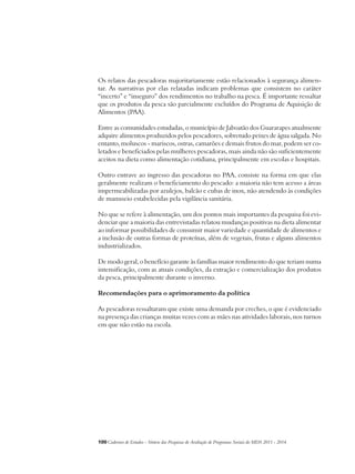 Os relatos das pescadoras majoritariamente estão relacionados à segurança alimen-tar. 
As narrativas por elas relatadas indicam problemas que consistem no caráter 
“incerto” e “inseguro” dos rendimentos no trabalho na pesca. É importante ressaltar 
que os produtos da pesca são parcialmente excluídos do Programa de Aquisição de 
Alimentos (PAA). 
Entre as comunidades estudadas, o município de Jaboatão dos Guararapes atualmente 
adquire alimentos produzidos pelos pescadores, sobretudo peixes de água salgada. No 
entanto, moluscos - mariscos, ostras, camarões e demais frutos do mar, podem ser co-letados 
e beneficiados pelas mulheres pescadoras, mais ainda não são suficientemente 
aceitos na dieta como alimentação cotidiana, principalmente em escolas e hospitais. 
Outro entrave ao ingresso das pescadoras no PAA, consiste na forma em que elas 
geralmente realizam o beneficiamento do pescado: a maioria não tem acesso a áreas 
impermeabilizadas por azulejos, balcão e cubas de inox, não atendendo às condições 
de manuseio estabelecidas pela vigilância sanitária. 
No que se refere à alimentação, um dos pontos mais importantes da pesquisa foi evi-denciar 
que a maioria das entrevistadas relatou mudanças positivas na dieta alimentar 
ao informar possibilidades de consumir maior variedade e quantidade de alimentos e 
a inclusão de outras formas de proteínas, além de vegetais, frutas e alguns alimentos 
industrializados. 
De modo geral, o benefício garante às famílias maior rendimento do que teriam numa 
intensificação, com as atuais condições, da extração e comercialização dos produtos 
da pesca, principalmente durante o inverno. 
Recomendações para o aprimoramento da política 
As pescadoras ressaltaram que existe uma demanda por creches, o que é evidenciado 
na presença das crianças muitas vezes com as mães nas atividades laborais, nos turnos 
em que não estão na escola. 
100Cadernos de Estudos - Síntese das Pesquisas de Avaliação de Programas Sociais do MDS 2011 - 2014 
 