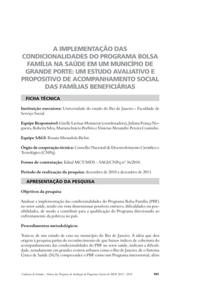 A IMPLEMENTAÇÃO DAS 
CONDICIONALIDADES DO PROGRAMA BOLSA 
FAMÍLIA NA SAÚDE EM UM MUNICÍPIO DE 
GRANDE PORTE: UM ESTUDO AVALIATIVO E 
PROPOSITIVO DE ACOMPANHAMENTO SOCIAL 
DAS FAMÍLIAS BENEFICIÁRIAS 
ficha técnica 
Instituição executora: Universidade do estado do Rio de Janeiro - Faculdade de 
Serviço Social. 
Equipe Responsável: Giselle Lavinas Monnerat (coordenadora), Juliana França No-gueira, 
Roberta Silva, Mariana Inácio Porfirio e Vinicius Alexandre Pereira Coutinho. 
Equipe SAGI: Renata Mirandola Bichir. 
Órgão de cooperação técnica: Conselho Nacional de Desenvolvimento Científico e 
Tecnológico (CNPq). 
Forma de contratação: Edital MCT/MDS – SAGI/CNPq nº 36/2010. 
Período de realização da pesquisa: dezembro de 2010 a dezembro de 2011. 
apresentação da pesquisa 
Objetivos da pesquisa 
Analisar a implementação das condicionalidades do Programa Bolsa Família (PBF) 
no setor saúde, tendo em vista dimensionar possíveis entraves, dificuldades ou pos-sibilidades, 
de modo a contribuir para a qualificação do Programa direcionado ao 
enfrentamento da pobreza no país. 
Procedimentos metodológicos 
Trata-se de um estudo de caso no município do Rio de Janeiro. A idéia que deu 
origem à pesquisa partiu do reconhecimento de que baixos índices de cobertura do 
acompanhamento das condicionalidades do PBF no setor saúde, indicam a dificul-dade, 
notadamente em grandes centros urbanos como o Rio de Janeiro, de o Sistema 
Único de Saúde (SUS) compreender o PBF como um Programa intersetorial, além 
Cadernos de Estudos - Síntese das Pesquisas de Avaliação de Programas Sociais do MDS 2011 - 2014 101 
 
