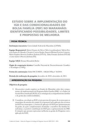 ESTUDO SOBRE A IMPLEMENTAÇÃO DO 
IGD E DAS CONDICIONALIDADES DO 
BOLSA FAMÍLIA (PBF) NO MARANHÃO: 
IDENTIFICANDO POSSIBILIDADES, LIMITES 
E PROPOSTAS DE MELHORIA 
ficha técnica 
Instituição executora: Universidade Federal do Maranhão (UFMA). 
Equipe Responsável: Maria Ozanira da Silva e Silva (coordenadora), Valéria Fer-reira 
Santos de Almada, Cleonice Correia Araújo, Annova Miriam Ferreira Carneiro, 
Maria Virgínia Moreira Guilhon (bolsista DTI-A), Talita Furtado (bolsista DTI-B) 
e Luna Santos Oliveira (bolsista ITI). 
Equipe SAGI: Renata Mirandola Bichir. 
Órgão de cooperação técnica: Conselho Nacional de Desenvolvimento Científico 
e Tecnológico (CNPq). 
Forma de contratação: Edital MCT/MDS – SAGI/CNPq nº 36/2010. 
Período de realização da pesquisa: dezembro de 2010 a dezembro de 2011. 
apresentação da pesquisa 
Objetivos da pesquisa 
I. Desenvolver estudo empírico no Estado do Maranhão sobre dois compo-nentes 
da implementação do Programa Bolsa Família (PBF): a) o Índice de 
Gestão Descentralizada (IGD); b) as estratégias de acompanhamento familiar 
e de gestão das condicionalidades; 
II. Considerar, em relação ao IGD: a) teto previsto de repasse de recursos para os 
municípios da amostra do estudo; b) responsável pela aplicação dos recursos 
do IGD nos municípios; c) formas de aplicação do IGD para aprimoramento 
da gestão; d) ações complementares destinadas a membros das famílias be-neficiárias; 
e) possível contribuição do IGD para o aprimoramento do PBF; 
f) situações que possam representar melhorias na gestão do Programa com a 
aplicação do IGD; 
Cadernos de Estudos - Síntese das Pesquisas de Avaliação de Programas Sociais do MDS 2011 - 2014 103 
 