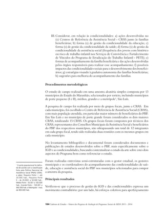 III. Considerar, em relação às condicionalidades: a) ações desenvolvidas no 
(s) Centros de Referência da Assistência Social - CRAS junto às famílias 
beneficiárias; b) forma (s) de gestão da condicionalidade da educação; c) 
forma (s) de gestão da condicionalidade da saúde; d) forma (s) de gestão da 
condicionalidade da assistência social (frequência dos jovens com histórico 
ou risco de trabalho infantil nos Serviços de Convivência e Fortalecimento 
de Vínculos do Programa de Erradicação do Trabalho Infantil - PETI); e) 
formas de acompanhamento da família beneficiária e das ações desenvolvidas 
pelos órgãos responsáveis para realizar esse acompanhamento; f) possíveis 
impactos das condicionalidades sociais para o desenvolvimento dos benefici-ários; 
g) estratégias visando à gradativa autonomia das famílias beneficiárias; 
h) sugestões para melhoria do acompanhamento das famílias. 
Procedimentos metodológicos 
O estudo de campo realizado em uma amostra aleatória simples composta por 13 
municípios do Estado do Maranhão, selecionados por sorteio, incluindo municípios 
de porte pequeno (I e II), médios, grandes e a metrópole1, São Luís. 
A pesquisa de campo foi realizada por meio de grupos focais, junto a CRAS. Em 
cada município, foi escolhido o Centro de Referencia de Assistência Social (CRAS), 
com mais população atendida, em particular maior número de beneficiários do PBF. 
Em São Luís e no município de porte grande foram considerados os dois maiores 
CRAS, totalizando 15 CRAS. Os grupos focais foram compostos por técnicos dos 
CRAS; representantes dos Conselhos Municipais da Assistência Social e beneficiários 
do PBF dos respectivos municípios, não ultrapassando um total de 12 integrantes 
em cada grupo focal, tendo sido realizadas duas reuniões com os mesmos grupos em 
cada município. 
No levantamento bibliográfico e documental foram considerados documentos e 
publicações de estudos desenvolvidos sobre o PBF, mais especificamente sobre o 
IGD e as condicionalidades, buscando contextualizar o estado da arte sobre estes dois 
aspectos do Programa bem como referenciar o estudo. 
Foram realizadas entrevistas semi-estruturadas com o gestor estadual, os gestores 
municipais e os coordenadores do acompanhamento das condicionalidades de saú-de, 
educação e assistência social do PBF nos municípios selecionados para compor 
a amostra da pesquisa. 
Principais resultados 
Verificou-se que o processo de gestão do IGD e das condicionalides expressa um 
movimento contraditório: por um lado, há esforços coletivos para aperfeiçoamento 
104Cadernos de Estudos - Síntese das Pesquisas de Avaliação de Programas Sociais do MDS 2011 - 2014 
1 O porte populacional foi defini-do 
de acordo com a classificação 
feita pela Política Nacional de 
Assistência Social (PNAS/ 2004), 
a saber: Pequeno Porte I – até 
20.000 hab.; Pequeno Porte 
II – de 20.0001 a 50.000 hab.; 
Médio Porte – 50.001 a 100.000 
hab.; Grande Porte – 100.001 a 
900.000 hab. e Metrópole – mais 
de 900.000 hab. 
 