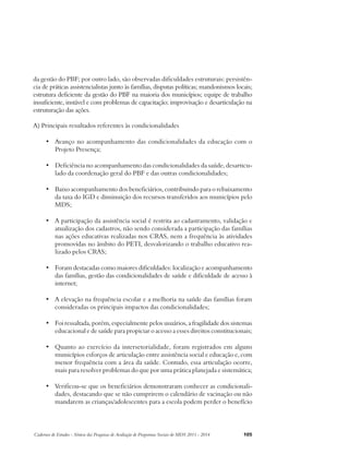 da gestão do PBF; por outro lado, são observadas dificuldades estruturais: persistên-cia 
de práticas assistencialistas junto às famílias, disputas políticas; mandonismos locais; 
estrutura deficiente da gestão do PBF na maioria dos municípios; equipe de trabalho 
insuficiente, instável e com problemas de capacitação; improvisação e desarticulação na 
estruturação das ações. 
A) Principais resultados referentes às condicionalidades 
• Avanço no acompanhamento das condicionalidades da educação com o 
Projeto Presença; 
• Deficiência no acompanhamento das condicionalidades da saúde, desarticu-lado 
da coordenação geral do PBF e das outras condicionalidades; 
• Baixo acompanhamento dos beneficiários, contribuindo para o rebaixamento 
da taxa do IGD e diminuição dos recursos transferidos aos municípios pelo 
MDS; 
• A participação da assistência social é restrita ao cadastramento, validação e 
atualização dos cadastros, não sendo considerada a participação das famílias 
nas ações educativas realizadas nos CRAS, nem a frequência às atividades 
promovidas no âmbito do PETI, desvalorizando o trabalho educativo rea-lizado 
pelos CRAS; 
• Foram destacadas como maiores dificuldades: localização e acompanhamento 
das famílias, gestão das condicionalidades de saúde e dificuldade de acesso à 
internet; 
• A elevação na frequência escolar e a melhoria na saúde das famílias foram 
consideradas os principais impactos das condicionalidades; 
• Foi ressaltada, porém, especialmente pelos usuários, a fragilidade dos sistemas 
educacional e de saúde para propiciar o acesso a esses direitos constitucionais; 
• Quanto ao exercício da intersetorialidade, foram registrados em alguns 
municípios esforços de articulação entre assistência social e educação e, com 
menor frequência com a área da saúde. Contudo, essa articulação ocorre, 
mais para resolver problemas do que por uma prática planejada e sistemática; 
• Verificou-se que os beneficiários demonstraram conhecer as condicionali-dades, 
destacando que se não cumprirem o calendário de vacinação ou não 
mandarem as crianças/adolescentes para a escola podem perder o benefício 
Cadernos de Estudos - Síntese das Pesquisas de Avaliação de Programas Sociais do MDS 2011 - 2014 105 
 
