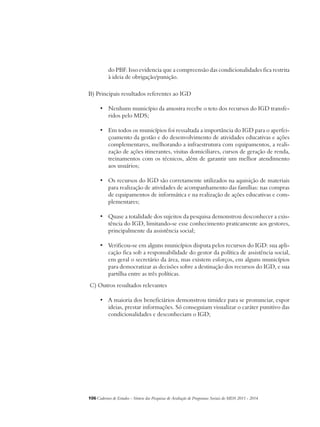 do PBF. Isso evidencia que a compreensão das condicionalidades fica restrita 
à ideia de obrigação/punição. 
B) Principais resultados referentes ao IGD 
• Nenhum município da amostra recebe o teto dos recursos do IGD transfe-ridos 
pelo MDS; 
• Em todos os municípios foi ressaltada a importância do IGD para o aperfei-çoamento 
da gestão e do desenvolvimento de atividades educativas e ações 
complementares, melhorando a infraestrutura com equipamentos, a reali-zação 
de ações itinerantes, visitas domiciliares, cursos de geração de renda, 
treinamentos com os técnicos, além de garantir um melhor atendimento 
aos usuários; 
• Os recursos do IGD são corretamente utilizados na aquisição de materiais 
para realização de atividades de acompanhamento das famílias: nas compras 
de equipamentos de informática e na realização de ações educativas e com-plementares; 
• Quase a totalidade dos sujeitos da pesquisa demonstrou desconhecer a exis-tência 
do IGD, limitando-se esse conhecimento praticamente aos gestores, 
principalmente da assistência social; 
• Verificou-se em alguns municípios disputa pelos recursos do IGD: sua apli-cação 
fica sob a responsabilidade do gestor da política de assistência social, 
em geral o secretário da área, mas existem esforços, em alguns municípios 
para democratizar as decisões sobre a destinação dos recursos do IGD, e sua 
partilha entre as três políticas. 
C) Outros resultados relevantes 
• A maioria dos beneficiários demonstrou timidez para se pronunciar, expor 
ideias, prestar informações. Só conseguiam visualizar o caráter punitivo das 
condicionalidades e desconheciam o IGD; 
106Cadernos de Estudos - Síntese das Pesquisas de Avaliação de Programas Sociais do MDS 2011 - 2014 
 