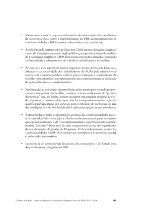 • Sobressai-se, também, a quase total ausência de informações dos conselheiros 
da assistência social sobre a implementação do PBF, acompanhamento de 
condicionalidades e IGD (a maioria desconhece sua existência); 
• A deficiência da estrutura dos prédios dos CRAS merece destaque: a maioria 
carece de adequação, enquanto órgão público, para prestar serviços de qualida-de 
à população usuária; os CRAS funcionam em prédios alugados, limitando 
a continuidade e adensamento do trabalho realizado junto às famílias; 
• Acresce-se a esse aspecto os limites impostos em decorrência da baixa qua-lificação 
e da rotatividade dos trabalhadores do SUAS pela insuficiência/ 
ausência de concurso público, entrave para a realização e continuidade do 
trabalho com as famílias: acompanhamento das condicionalidades e realização 
de ações educativas e complementares; 
• São limitadas as estratégias desenvolvidas pelos municípios visando propor-cionar 
a autonomia das famílias, restritas a cursos tradicionais de “prendas 
domésticas” que, no limite, podem assegurar um patamar mínimo de ren-da. 
Contudo, na maioria dos casos, não há acompanhamento das ações de 
qualificação/capacitação dos egressos para verificação de melhorias ou não 
das condições de vida dos beneficiários após participação nessas atividades; 
• A desarticulação entre as instituições gestoras das condicionalidades (assis-tência 
social, saúde e educação) e o baixo conhecimento por parte de sujeitos 
que operacionalizam o IGD e as condicionalidades, especificamente na saúde, 
produz “ativismo” dissociado de uma compreensão acerca dos significados 
desses elementos da gestão do Programa. O desconhecimento acerca das 
condicionalidades e do IGD se estende aos conselheiros da assistência social, 
e, sobretudo, aos usuários; 
• Inexistência de contrapartida financeira dos municípios e do Estado para 
desenvolvimento da gestão do PBF. 
Cadernos de Estudos - Síntese das Pesquisas de Avaliação de Programas Sociais do MDS 2011 - 2014 107 
 