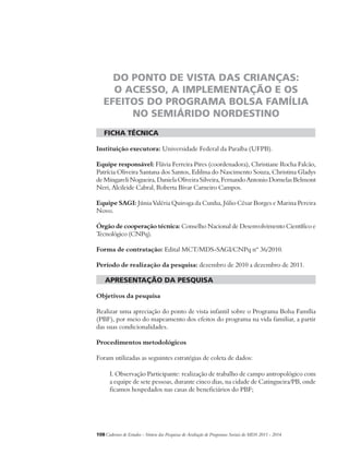 DO PONTO DE VISTA DAS CRIANÇAS: 
O ACESSO, A IMPLEMENTAÇÃO E OS 
EFEITOS DO PROGRAMA BOLSA FAMÍLIA 
NO SEMIÁRIDO NORDESTINO 
ficha técnica 
Instituição executora: Universidade Federal da Paraíba (UFPB). 
Equipe responsável: Flávia Ferreira Pires (coordenadora), Christiane Rocha Falcão, 
Patrícia Oliveira Santana dos Santos, Edilma do Nascimento Souza, Christina Gladys 
de Mingareli Nogueira, Daniela Oliveira Silveira, Fernando Antonio Dornelas Belmont 
Neri, Alcileide Cabral, Roberta Bivar Carneiro Campos. 
Equipe SAGI: Júnia Valéria Quiroga da Cunha, Júlio César Borges e Marina Pereira 
Novo. 
Órgão de cooperação técnica: Conselho Nacional de Desenvolvimento Científico e 
Tecnológico (CNPq). 
Forma de contratação: Edital MCT/MDS-SAGI/CNPq nº 36/2010. 
Período de realização da pesquisa: dezembro de 2010 a dezembro de 2011. 
apresentação da pesquisa 
Objetivos da pesquisa 
Realizar uma apreciação do ponto de vista infantil sobre o Programa Bolsa Família 
(PBF), por meio do mapeamento dos efeitos do programa na vida familiar, a partir 
das suas condicionalidades. 
Procedimentos metodológicos 
Foram utilizadas as seguintes estratégias de coleta de dados: 
I. Observação Participante: realização de trabalho de campo antropológico com 
a equipe de sete pessoas, durante cinco dias, na cidade de Catingueira/PB, onde 
ficamos hospedados nas casas de beneficiários do PBF; 
108Cadernos de Estudos - Síntese das Pesquisas de Avaliação de Programas Sociais do MDS 2011 - 2014 
 
