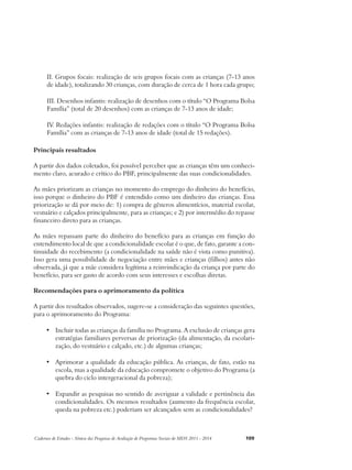 II. Grupos focais: realização de seis grupos focais com as crianças (7-13 anos 
de idade), totalizando 30 crianças, com duração de cerca de 1 hora cada grupo; 
III. Desenhos infantis: realização de desenhos com o título “O Programa Bolsa 
Família” (total de 20 desenhos) com as crianças de 7-13 anos de idade; 
IV. Redações infantis: realização de redações com o título “O Programa Bolsa 
Família” com as crianças de 7-13 anos de idade (total de 15 redações). 
Principais resultados 
A partir dos dados coletados, foi possível perceber que as crianças têm um conheci-mento 
claro, acurado e crítico do PBF, principalmente das suas condicionalidades. 
As mães priorizam as crianças no momento do emprego do dinheiro do benefício, 
isso porque o dinheiro do PBF é entendido como um dinheiro das crianças. Essa 
priorização se dá por meio de: 1) compra de gêneros alimentícios, material escolar, 
vestuário e calçados principalmente, para as crianças; e 2) por intermédio do repasse 
financeiro direto para as crianças. 
As mães repassam parte do dinheiro do benefício para as crianças em função do 
entendimento local de que a condicionalidade escolar é o que, de fato, garante a con-tinuidade 
do recebimento (a condicionalidade na saúde não é vista como punitiva). 
Isso gera uma possibilidade de negociação entre mães e crianças (filhos) antes não 
observada, já que a mãe considera legítima a reinvindicação da criança por parte do 
benefício, para ser gasto de acordo com seus interesses e escolhas diretas. 
Recomendações para o aprimoramento da política 
A partir dos resultados observados, sugere-se a consideração das seguintes questões, 
para o aprimoramento do Programa: 
• Incluir todas as crianças da família no Programa. A exclusão de crianças gera 
estratégias familiares perversas de priorização (da alimentação, da escolari-zação, 
do vestuário e calçado, etc.) de algumas crianças; 
• Aprimorar a qualidade da educação pública. As crianças, de fato, estão na 
escola, mas a qualidade da educação compromete o objetivo do Programa (a 
quebra do ciclo intergeracional da pobreza); 
• Expandir as pesquisas no sentido de averiguar a validade e pertinência das 
condicionalidades. Os mesmos resultados (aumento da frequência escolar, 
queda na pobreza etc.) poderiam ser alcançados sem as condicionalidades? 
Cadernos de Estudos - Síntese das Pesquisas de Avaliação de Programas Sociais do MDS 2011 - 2014 109 
 