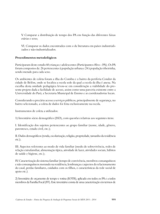 V. Comparar a distribuição de tempo dos PA em função das diferentes faixas 
etárias e sexo; 
VI. Comparar os dados encontrados com o da literatura em países industriali-zados 
e não-industrializados. 
Procedimentos metodológicos 
Participaram deste estudo 60 crianças e adolescentes (Participantes-Alvo – PA). Os PA 
foram compostos de: 26 pertencentes à população urbana e 24 à população ribeirinha, 
sendo metade para cada sexo. 
Os ambientes de coleta foram a ilha do Combu e o bairro da periferia Condor da 
cidade de Belém, onde se localiza a escola sede da qual a escola da ilha é anexa. Na 
escolha desta unidade pedagógica levou-se em consideração a viabilidade do pre-sente 
projeto dada a facilidade de acesso, assim como uma parceria existente entre a 
Universidade do Pará, a Secretaria Municipal de Ensino e as coordenadorias locais. 
Considerando o precário acesso a serviços públicos, principalmente de segurança, no 
bairro selecionado, a coleta de dados foi feita exclusivamente na escola. 
Instrumentos de coleta a utilizados: 
1) Inventário sócio demográfico (ISD), com questões relativas aos seguintes itens: 
I. Identificação dos sujeitos pertencentes ao grupo familiar (nome, idade, gênero, 
parentesco, estado civil, etc.); 
II. Dados demográficos (renda, escolarização, religião, propriedade, tamanho da residência 
etc.); 
III. Aspectos referentes ao modo de vida familiar (modo de sobrevivência, redes de 
relação extrafamiliar, alimentação típica, atividade de lazer, atividades sociais, hábitos 
de saúde e higiene, etc.); 
IV. Caracterização do sistema familiar (tempo de convivência, membros consanguíneos 
e não consanguíneos morando na residência, lembranças e aspectos do relacionamento 
do casal, perdas familiares, cuidados com os filhos, e características da rede social de 
apoio etc.). 
2) Inventário de orçamento de tempo e rotina (IOTR), aplicado em todos os PA e a todos 
membros da Família Focal (FF). Este inventário consta de uma caracterização em termos de 
Cadernos de Estudos - Síntese das Pesquisas de Avaliação de Programas Sociais do MDS 2011 - 2014 111 
 