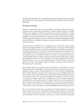 três dimensões (atividade, local e companhia/ presença) para cada horário de turnos (madru-gada, 
manhã, tarde e noite) durante o decorrer do dia da semana laboral e do fim de semana 
(domingo). 
Principais resultados 
Quanto às rotinas diárias das crianças beneficiárias, a pesquisa evidenciou elementos 
importantes para compreensão das estruturas e dinâmicas. Primeiramente, os arranjos 
familiares que conduzem a diferentes organizações das rotinas das famílias: em ambos 
os contextos as famílias se mostram numerosas, com parentes morando junto ao núcleo 
pais/filhos e, no caso da ilha, destacou-se a presença de muitos irmãos. Nesses arranjos, 
condicionados pelos respectivos contextos, ressaltam as estratégias adotadas pelas famílias 
na sobrevivência e no cuidado das crianças, em que se destacam o auxílio de avós, tios e 
irmãos mais velhos. 
Outros elementos relevantes para a compreensão das rotinas das crianças dizem 
respeito aos arranjos familiares e a escolaridade dos pais. No contexto urbano foram 
observadas famílias nucleares e um número significativo de famílias monoparentais 
femininas, número que corrobora dados do Instituto Brasileiro de Geografia e Esta-tística 
(IBGE) de 2010 que mostram o crescente número de mães assumindo, sem 
a presença dos pais, os cuidados dos filhos. Em relação à escolaridade dos pais, no 
contexto urbano houve um número maior nos ciclos do ensino fundamental e médio, 
principalmente mulheres. Foram registrados, com ensino fundamental incompleto 
04 pais e 06 mães e com esse ciclo completo, 03 pais e 03 mães. Dentre os que che-garam 
ao ciclo do ensino médio, 04 pais e 08 mães o concluíram, mas 03 homens e 
09 mulheres não o concluíram. 
Já no contexto da ilha, os moradores tendem a abandonar a escola durante o ensino 
fundamental, dada as dificuldades de deslocamento para a capital para continuar es-tudando 
(na ilha, o ensino é oferecido apenas até a 4ª série do ensino fundamental). 
Vale ressaltar a diferença expressiva entre os gêneros no ensino fundamental incom-pleto, 
com prevalência masculina. Nessa comunidade foram registrados 16 homens 
e 11 mulheres com o ciclo do ensino fundamental incompleto e 04 mães e 01 pai 
com esse ciclo completo; além disso, contabilizou-se 01 pai analfabeto. Quando à 
escolaridade do ensino médio, apenas 01 mulher completou esse ciclo, enquanto 05 
mães e 01 pai não o completaram. Só uma mulher estava cursando o ensino superior. 
Nesse sentido, o baixo nível de escolaridade dos pais pode estar refletindo na falta de 
orientações às crianças, deixando essa responsabilidade exclusivamente para a escola. 
No caso das famílias da ilha houve prevalência de famílias nucleares com muitos 
filhos, que por morarem em casas palafitas isoladas pela água, tendem a se manterem 
unidas, aspecto que garante a vivência em meio à floresta. No entanto, esse isola-mento 
dificulta o acesso à educação e sendo assim, a maioria dos pais entrevistados 
112Cadernos de Estudos - Síntese das Pesquisas de Avaliação de Programas Sociais do MDS 2011 - 2014 
 
