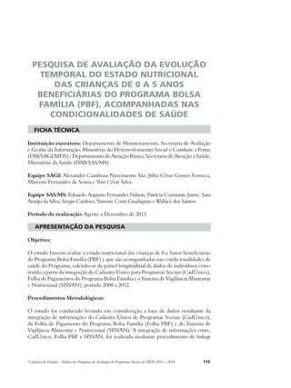 PESQUISA DE AVALIAÇÃO DA EVOLUÇÃO 
TEMPORAL DO ESTADO NUTRICIONAL 
DAS CRIANÇAS DE 0 A 5 ANOS 
BENEFICIÁRIAS DO PROGRAMA BOLSA 
FAMÍLIA (PBF), ACOMPANHADAS NAS 
CONDICIONALIDADES DE SAÚDE 
ficha técnica 
Instituição executora: Departamento de Monitoramento, Secretaria de Avaliação 
e Gestão da Informação, Ministério do Desenvolvimento Social e Combate à Fome 
(DM/SAGI/MDS) / Departamento de Atenção Básica, Secretaria de Atenção à Saúde, 
Ministério da Saúde (DAB/SAS/MS). 
Equipe SAGI: Alexander Cambraia Nascimento Vaz, Júlio César Gomes Fonseca, 
Marconi Fernandes de Sousa e Yuri César Silva. 
Equipe SAS/MS: Eduardo Augusto Fernandes Nilson, Patrícia Constante Jaime, Sara 
Araújo da Silva, Sérgio Cardoso, Simone Costa Guadagnin e Wallace dos Santos. 
Período de realização: Agosto a Dezembro de 2013. 
apresentação da pesquisa 
Objetivo: 
O estudo buscou avaliar o estado nutricional das crianças de 0 a 5anos beneficiárias 
do Programa Bolsa Família (PBF) e que são acompanhadas nas condicionalidades de 
saúde do Programa, valendo-se de painel longitudinal de dados de indivíduos cons-truído 
a partir da integração do Cadastro Único para Programas Sociais (CadÚnico), 
Folha de Pagamentos do Programa Bolsa Família e o Sistema de Vigilância Alimentar 
e Nutricional (SISVAN), período 2008 a 2012. 
Procedimentos Metodológicos: 
O estudo foi conduzido levando em consideração a base de dados resultante da 
integração de informações do Cadastro Único de Programas Sociais (CadÚnico), 
da Folha de Pagamento do Programa Bolsa Família (Folha PBF) e do Sistema de 
Vigilância Alimentar e Nutricional (SISVAN). A integração de informações entre, 
CadÚnico, Folha PBF e SISVAN, foi realizada mediante procedimento de linkage 
Cadernos de Estudos - Síntese das Pesquisas de Avaliação de Programas Sociais do MDS 2011 - 2014 115 
 