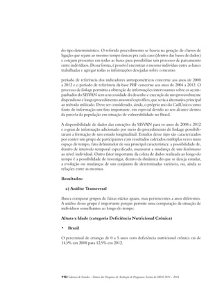 do tipo determinístico. O referido procedimento se baseia na geração de chaves de 
ligação que sejam ao mesmo tempo únicas pra cada caso (dentro das bases de dados) 
e estejam presentes em todas as bases para possibilitar um processo de pareamento 
entre indivíduos. Dessa forma, é possível encontrar o mesmo indivíduo entre as bases 
trabalhadas e agregar todas as informações desejadas sobre o mesmo. 
período de referência dos indicadores antropométricos concerne aos anos de 2008 
a 2012 e o período de referência da base PBF concerne aos anos de 2004 a 2012. O 
processo de linkage permitiu a obtenção de informações interessantes sobre os acom-panhados 
do SISVAN sem a necessidade do desenho e execução de um provavelmente 
dispendioso e longo procedimento amostral específico, que seria a alternativa principal 
ao método utilizado. Deve ser considerado, ainda, o próprio uso do CadÚnico como 
fonte de informação um fato importante, em especial devido ao seu alcance dentro 
da parcela da população em situação de vulnerabilidade no Brasil. 
A disponibilidade de dados das extrações do SISVAN para os anos de 2008 e 2012 
e o grau de informação adicionado por meio do procedimento de linkage possibili-taram 
a formação de um estudo longitudinal. Estudos desse tipo são caracterizados 
por conter um grupo de participantes com resultados coletados múltiplas vezes num 
espaço de tempo, fato delimitador de sua principal característica: a possibilidade de, 
dentro de intervalo temporal especificado, mensurar a mudança de um fenômeno 
ao nível individual. Outro fator importante da coleta de dados realizada ao longo do 
tempo é a possibilidade de investigar, dentro da dinâmica do que se deseja estudar, 
a evolução ou mudanças de um conjunto de determinadas variáveis, ou, ainda as 
relações entre as mesmas. 
Resultados: 
a) Análise Transversal 
Busca comparar grupos de faixas etárias iguais, mas pertencentes a anos diferentes. 
A análise desse grupo é importante porque permite uma comparação da situação de 
indivíduos semelhantes ao longo do tempo. 
Altura x Idade (categoria Deficiência Nutricional Crônica) 
• Brasil 
O percentual de crianças de 0 a 5 anos com deficiência nutricional crônica cai de 
14,9% em 2008 para 12,9% em 2012. 
116Cadernos de Estudos - Síntese das Pesquisas de Avaliação de Programas Sociais do MDS 2011 - 2014 
 