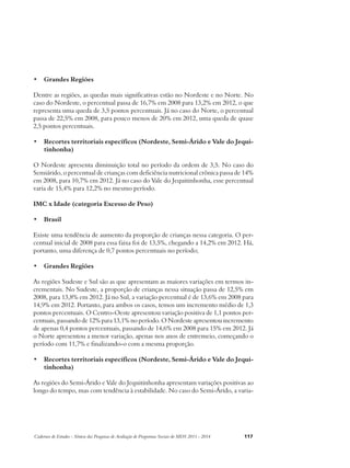 • Grandes Regiões 
Dentre as regiões, as quedas mais significativas estão no Nordeste e no Norte. No 
caso do Nordeste, o percentual passa de 16,7% em 2008 para 13,2% em 2012, o que 
representa uma queda de 3,5 pontos percentuais. Já no caso do Norte, o percentual 
passa de 22,5% em 2008, para pouco menos de 20% em 2012, uma queda de quase 
2,5 pontos percentuais. 
• Recortes territoriais específicos (Nordeste, Semi-Árido e Vale do Jequi-tinhonha) 
O Nordeste apresenta diminuição total no período da ordem de 3,5. No caso do 
Semiárido, o percentual de crianças com deficiência nutricional crônica passa de 14% 
em 2008, para 10,7% em 2012. Já no caso do Vale do Jequitinhonha, esse percentual 
varia de 15,4% para 12,2% no mesmo período. 
IMC x Idade (categoria Excesso de Peso) 
• Brasil 
Existe uma tendência de aumento da proporção de crianças nessa categoria. O per-centual 
inicial de 2008 para essa faixa foi de 13,5%, chegando a 14,2% em 2012. Há, 
portanto, uma diferença de 0,7 pontos percentuais no período; 
• Grandes Regiões 
As regiões Sudeste e Sul são as que apresentam as maiores variações em termos in-crementais. 
No Sudeste, a proporção de crianças nessa situação passa de 12,5% em 
2008, para 13,8% em 2012. Já no Sul, a variação percentual é de 13,6% em 2008 para 
14,9% em 2012. Portanto, para ambos os casos, temos um incremento médio de 1,3 
pontos percentuais. O Centro-Oeste apresentou variação positiva de 1,1 pontos per-centuais, 
passando de 12% para 13,1% no período. O Nordeste apresentou incremento 
de apenas 0,4 pontos percentuais, passando de 14,6% em 2008 para 15% em 2012. Já 
o Norte apresentou a menor variação, apenas nos anos de entremeio, começando o 
período com 11,7% e finalizando-o com a mesma proporção. 
• Recortes territoriais específicos (Nordeste, Semi-Árido e Vale do Jequi-tinhonha) 
As regiões do Semi-Árido e Vale do Jequitinhonha apresentam variações positivas ao 
longo do tempo, mas com tendência à estabilidade. No caso do Semi-Árido, a varia- 
Cadernos de Estudos - Síntese das Pesquisas de Avaliação de Programas Sociais do MDS 2011 - 2014 117 
 